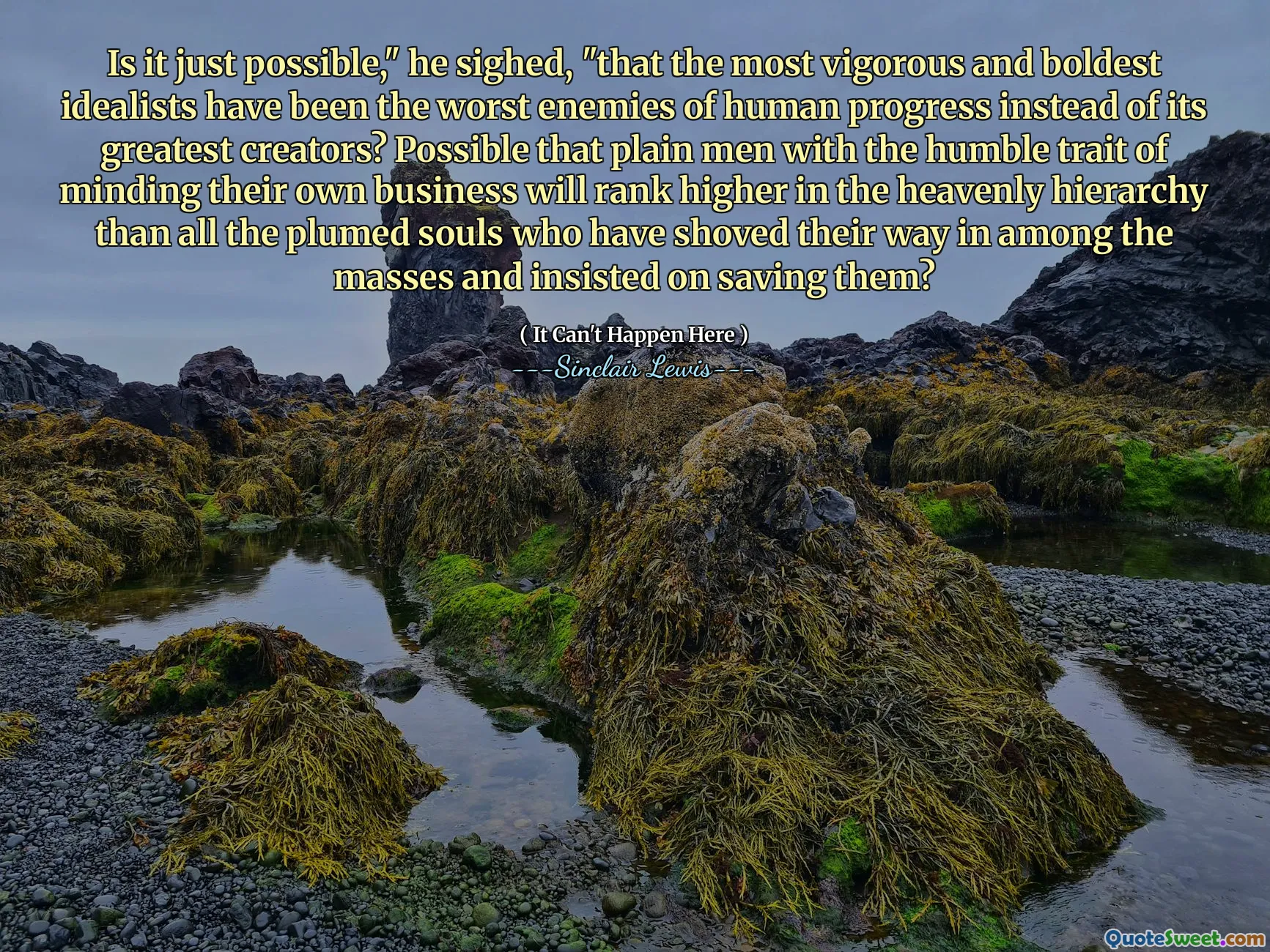 Is it just possible," he sighed, "that the most vigorous and boldest idealists have been the worst enemies of human progress instead of its greatest creators? Possible that plain men with the humble trait of minding their own business will rank higher in the heavenly hierarchy than all the plumed souls who have shoved their way in among the masses and insisted on saving them?