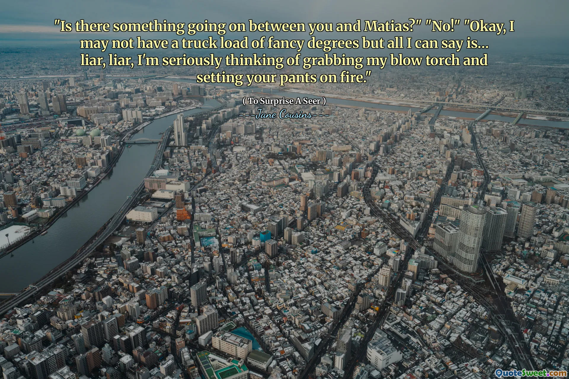 "Is there something going on between you and Matias?" "No!" "Okay, I may not have a truck load of fancy degrees but all I can say is… liar, liar, I'm seriously thinking of grabbing my blow torch and setting your pants on fire."