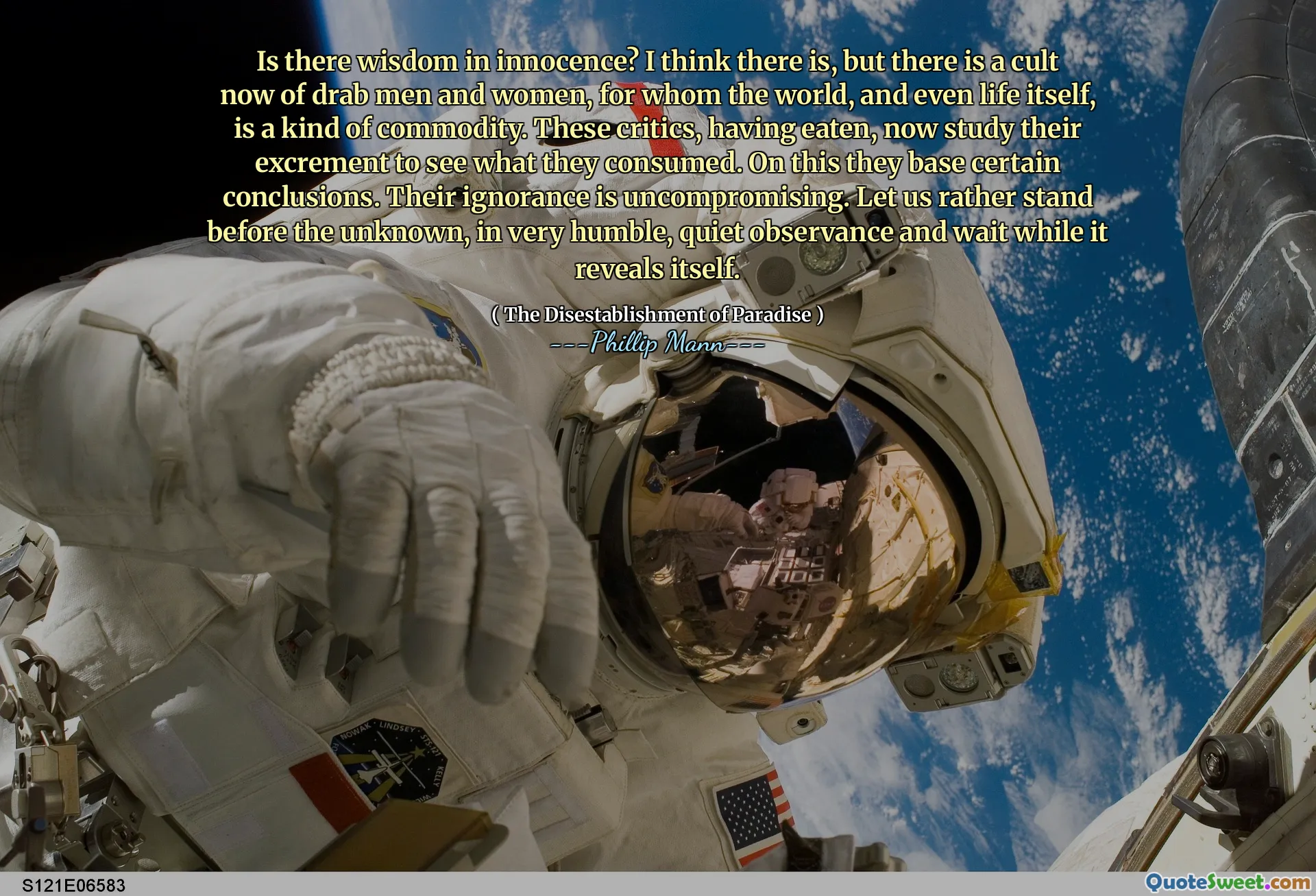 Is there wisdom in innocence? I think there is, but there is a cult now of drab men and women, for whom the world, and even life itself, is a kind of commodity. These critics, having eaten, now study their excrement to see what they consumed. On this they base certain conclusions. Their ignorance is uncompromising. Let us rather stand before the unknown, in very humble, quiet observance and wait while it reveals itself.