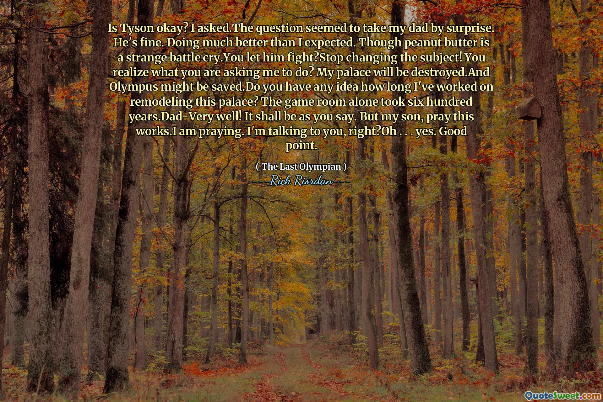 Is Tyson okay? I asked.The question seemed to take my dad by surprise. He's fine. Doing much better than I expected. Though peanut butter is a strange battle cry.You let him fight?Stop changing the subject! You realize what you are asking me to do? My palace will be destroyed.And Olympus might be saved.Do you have any idea how long I've worked on remodeling this palace? The game room alone took six hundred years.Dad-Very well! It shall be as you say. But my son, pray this works.I am praying. I'm talking to you, right?Oh . . . yes. Good point.