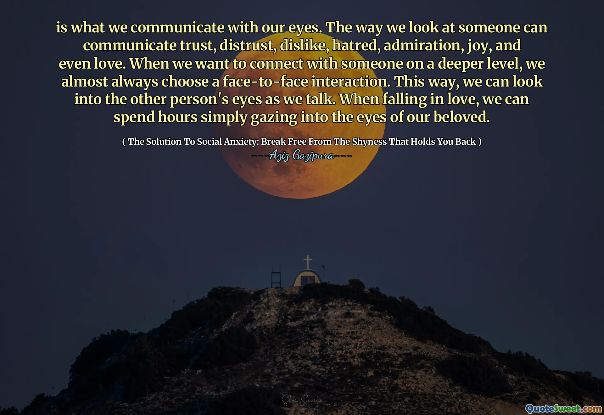 is what we communicate with our eyes. The way we look at someone can communicate trust, distrust, dislike, hatred, admiration, joy, and even love. When we want to connect with someone on a deeper level, we almost always choose a face-to-face interaction. This way, we can look into the other person's eyes as we talk. When falling in love, we can spend hours simply gazing into the eyes of our beloved.