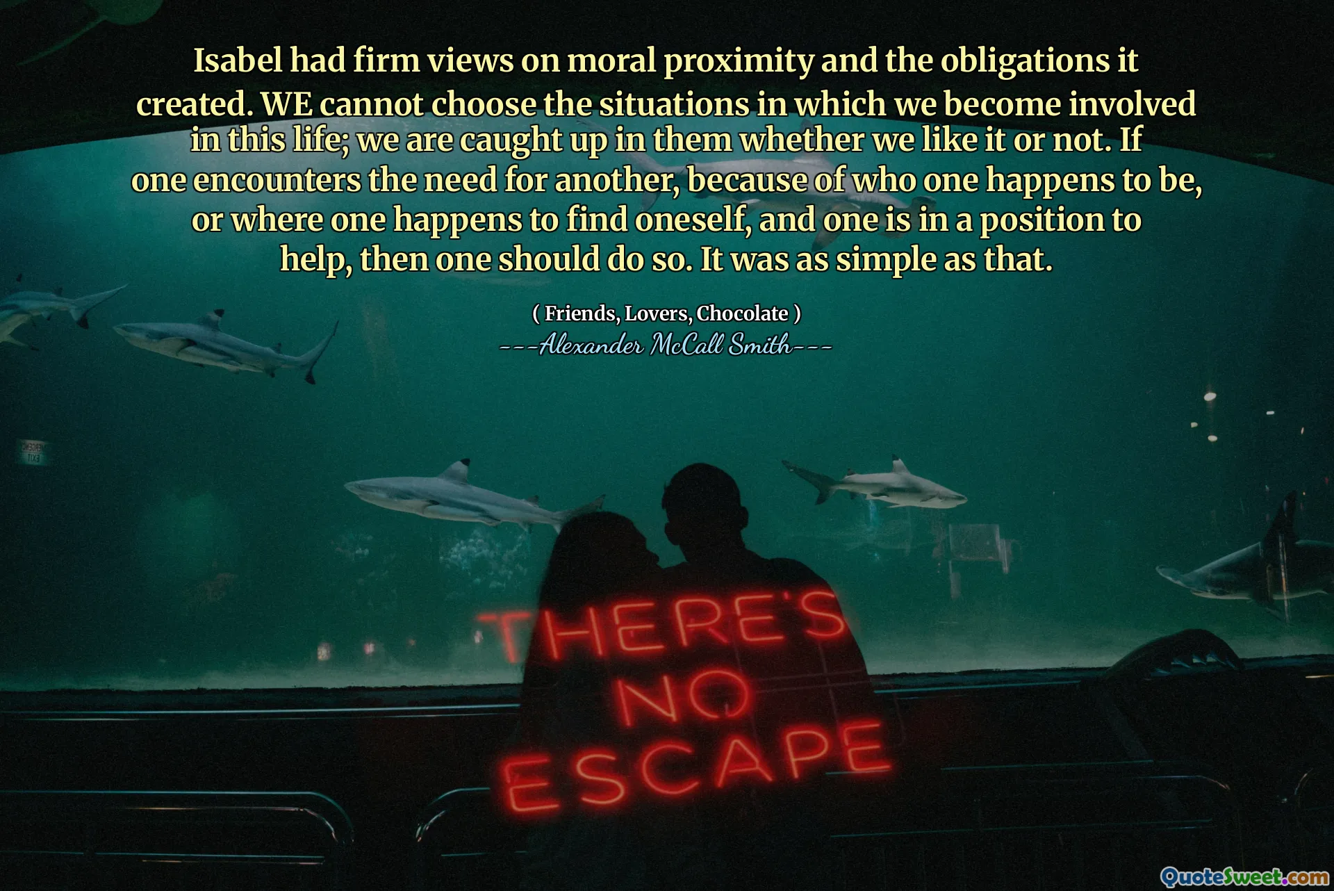 Isabel had firm views on moral proximity and the obligations it created. WE cannot choose the situations in which we become involved in this life; we are caught up in them whether we like it or not. If one encounters the need for another, because of who one happens to be, or where one happens to find oneself, and one is in a position to help, then one should do so. It was as simple as that.