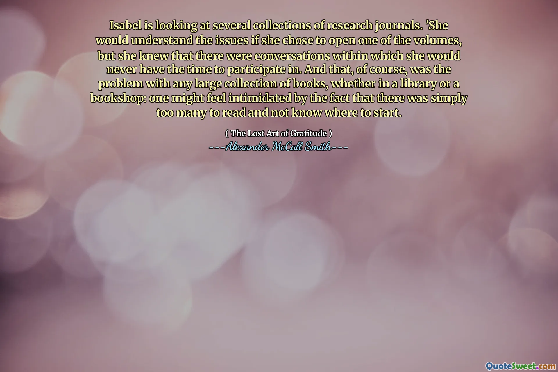 Isabel is looking at several collections of research journals. 'She would understand the issues if she chose to open one of the volumes, but she knew that there were conversations within which she would never have the time to participate in. And that, of course, was the problem with any large collection of books, whether in a library or a bookshop: one might feel intimidated by the fact that there was simply too many to read and not know where to start.