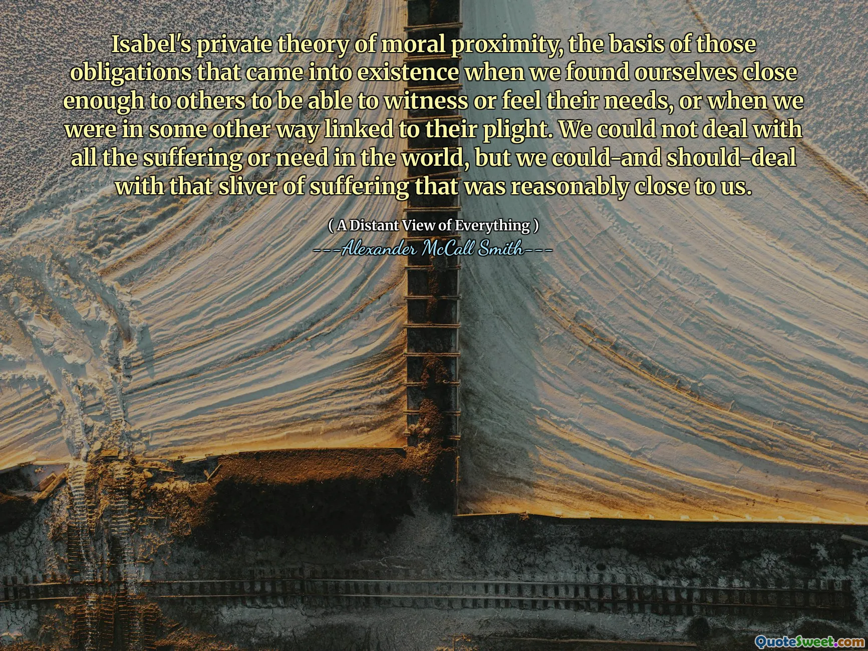 Isabel's private theory of moral proximity, the basis of those obligations that came into existence when we found ourselves close enough to others to be able to witness or feel their needs, or when we were in some other way linked to their plight. We could not deal with all the suffering or need in the world, but we could-and should-deal with that sliver of suffering that was reasonably close to us.