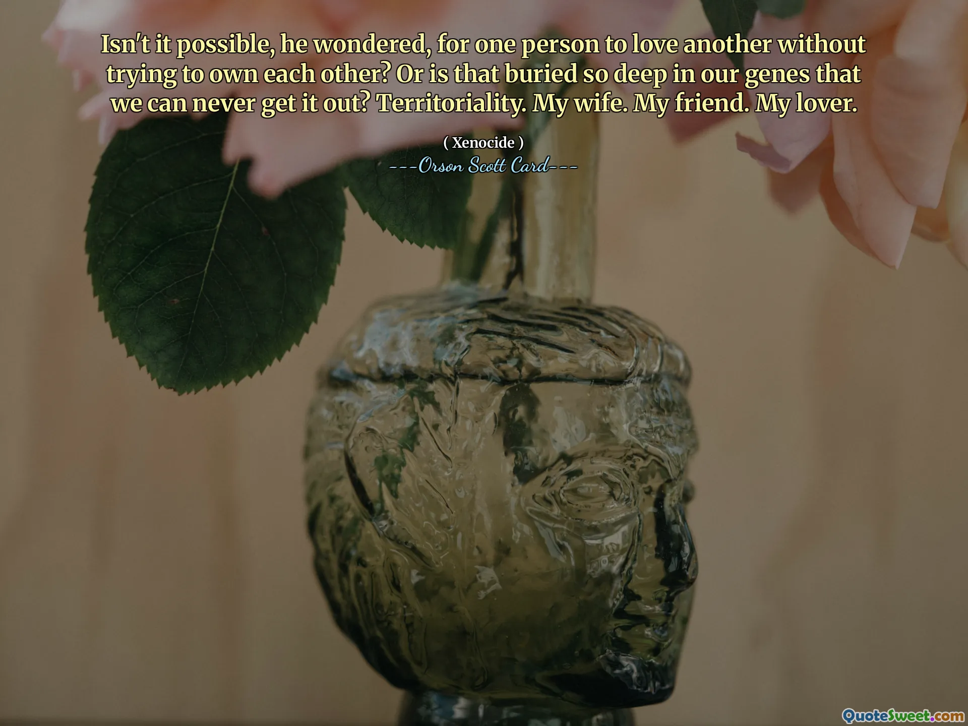 Isn't it possible, he wondered, for one person to love another without trying to own each other? Or is that buried so deep in our genes that we can never get it out? Territoriality. My wife. My friend. My lover.