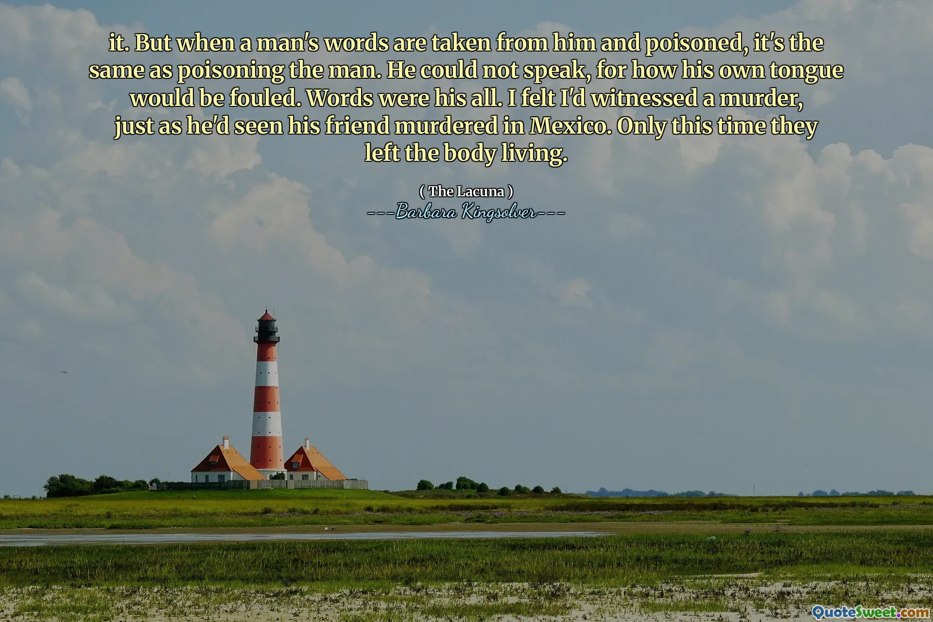 it. But when a man's words are taken from him and poisoned, it's the same as poisoning the man. He could not speak, for how his own tongue would be fouled. Words were his all. I felt I'd witnessed a murder, just as he'd seen his friend murdered in Mexico. Only this time they left the body living.