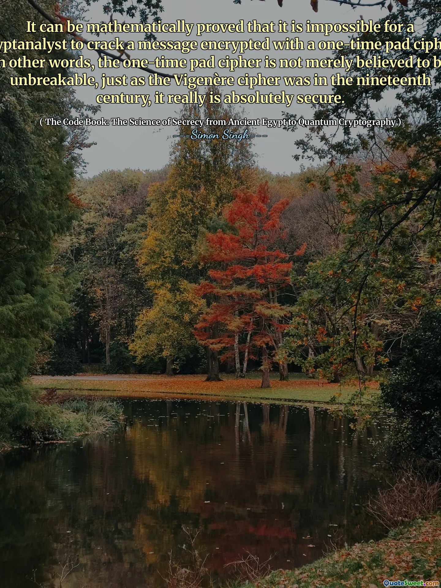 It can be mathematically proved that it is impossible for a cryptanalyst to crack a message encrypted with a one-time pad cipher. In other words, the one-time pad cipher is not merely believed to be unbreakable, just as the Vigenère cipher was in the nineteenth century, it really is absolutely secure.