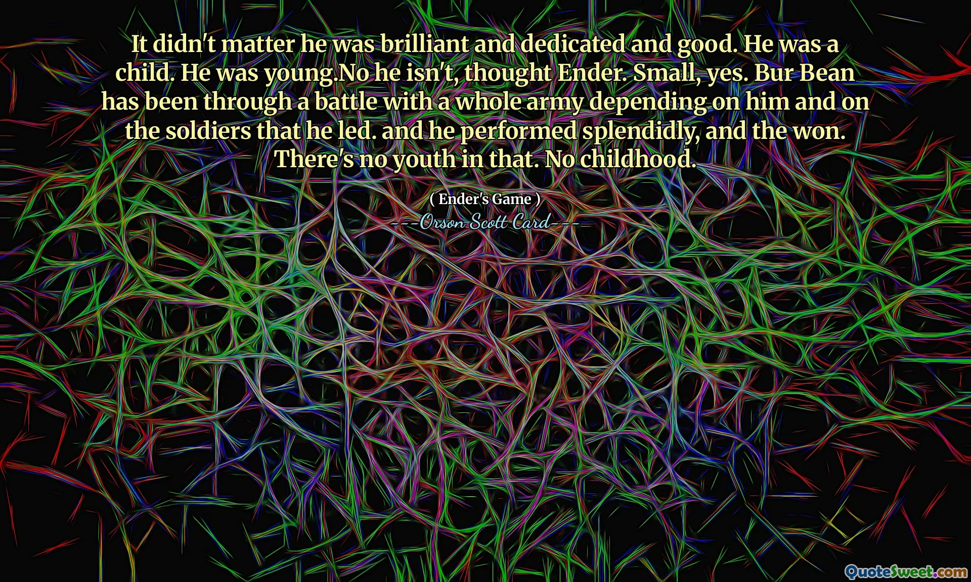 Non importava che fosse brillante, dedito e bravo. Era un bambino. Era giovane. No, non lo è, pensò Ender. Piccolo, sì. Bur Bean ha attraversato una battaglia con un intero esercito che dipendeva da lui e dai soldati che guidava. e si è comportato splendidamente, e ha vinto. Non c'è gioventù in questo. Nessuna infanzia.