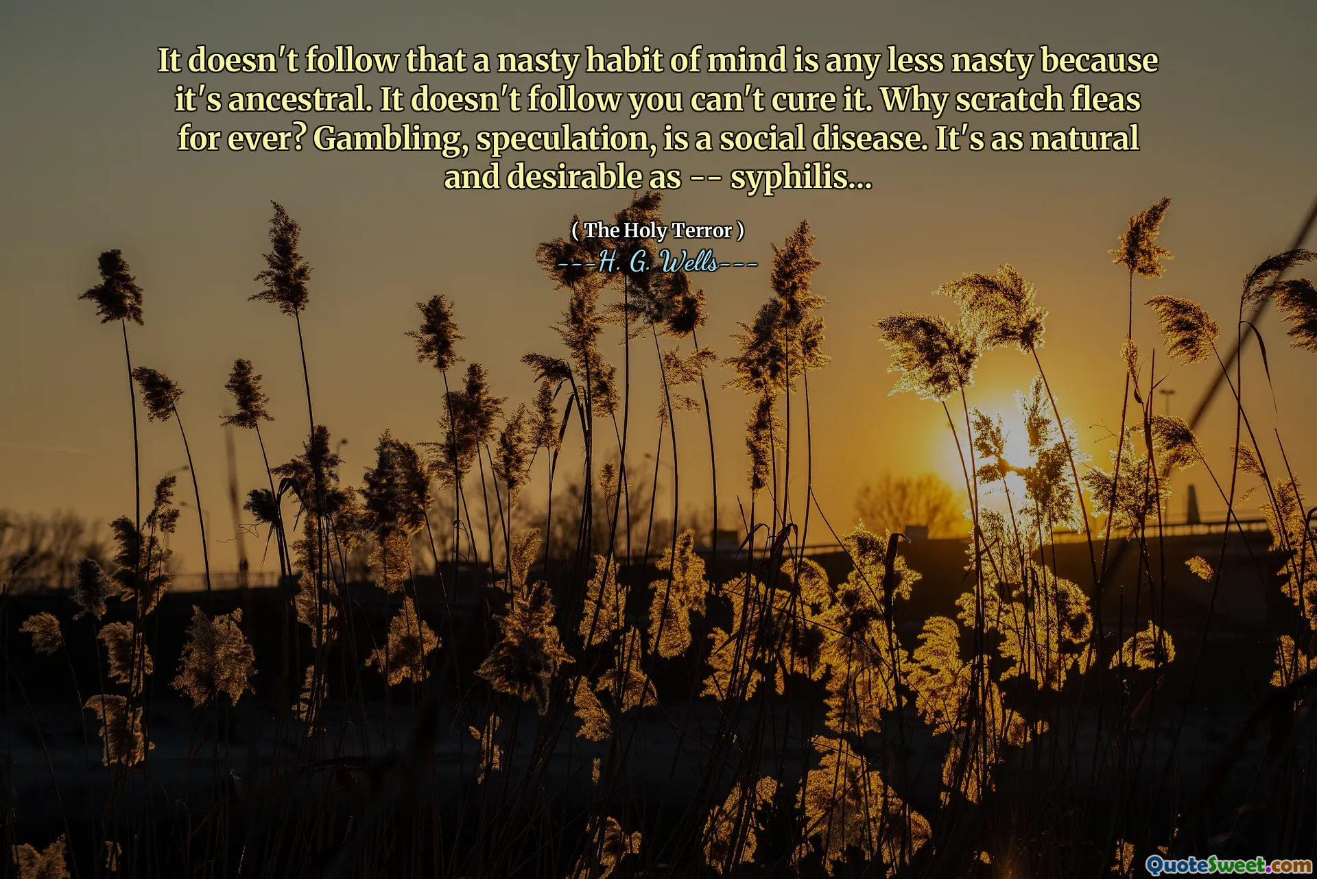 It doesn't follow that a nasty habit of mind is any less nasty because it's ancestral. It doesn't follow you can't cure it. Why scratch fleas for ever? Gambling, speculation, is a social disease. It's as natural and desirable as -- syphilis...