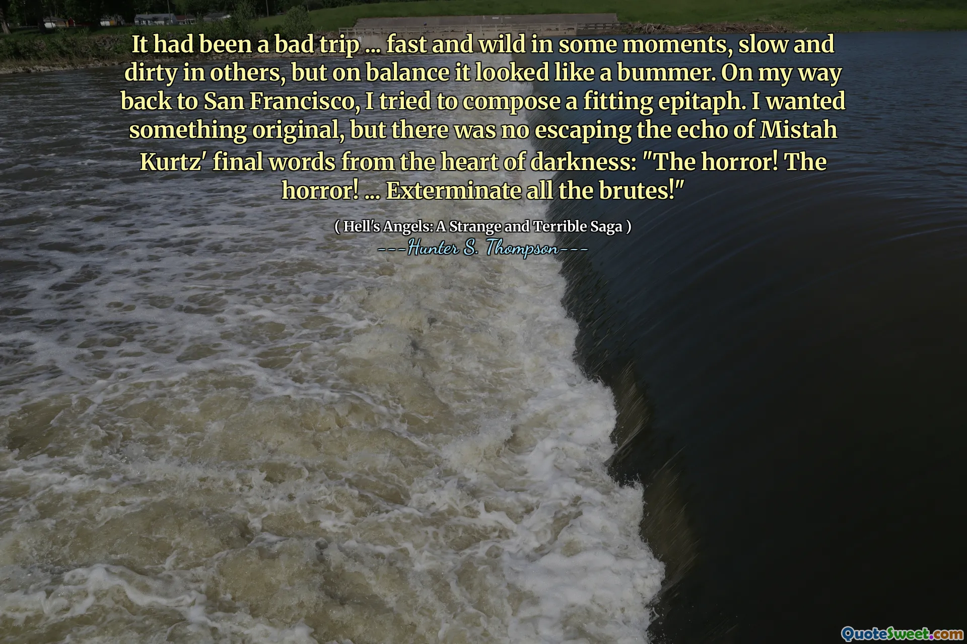 It had been a bad trip ... fast and wild in some moments, slow and dirty in others, but on balance it looked like a bummer. On my way back to San Francisco, I tried to compose a fitting epitaph. I wanted something original, but there was no escaping the echo of Mistah Kurtz' final words from the heart of darkness: "The horror! The horror! ... Exterminate all the brutes!"