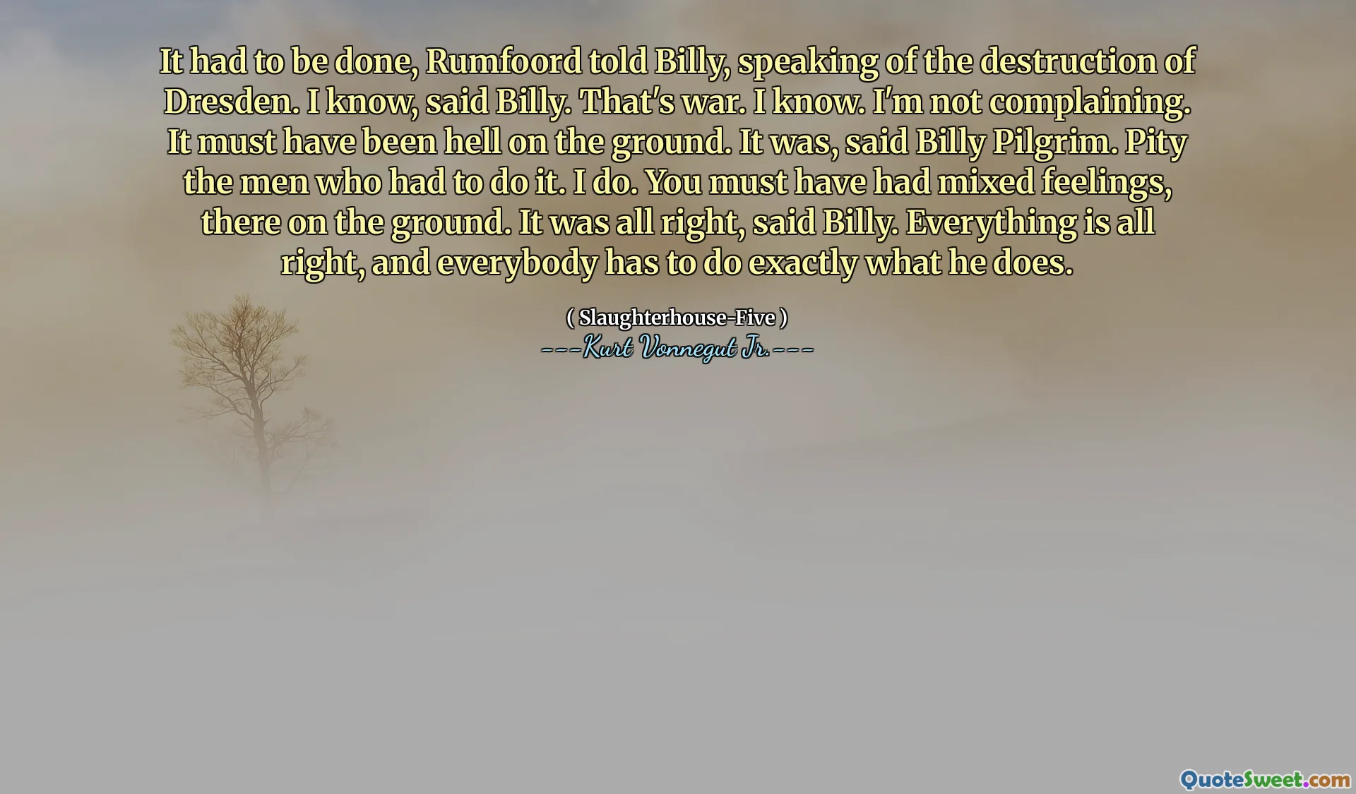 Het moest gebeuren, vertelde Rumfoord tegen Billy, sprekend over de vernietiging van Dresden. Ik weet het, zei Billy. Dat is oorlog. Ik weet. Ik klaag niet. Het moet op de grond zijn geweest. Het was, zei Billy Pilgrim. Jammer van de mannen die het moesten doen. Ik doe. Je moet gemengde gevoelens hebben gehad, daar op de grond. Het was goed, zei Billy. Alles is goed, en iedereen moet precies doen wat hij doet.