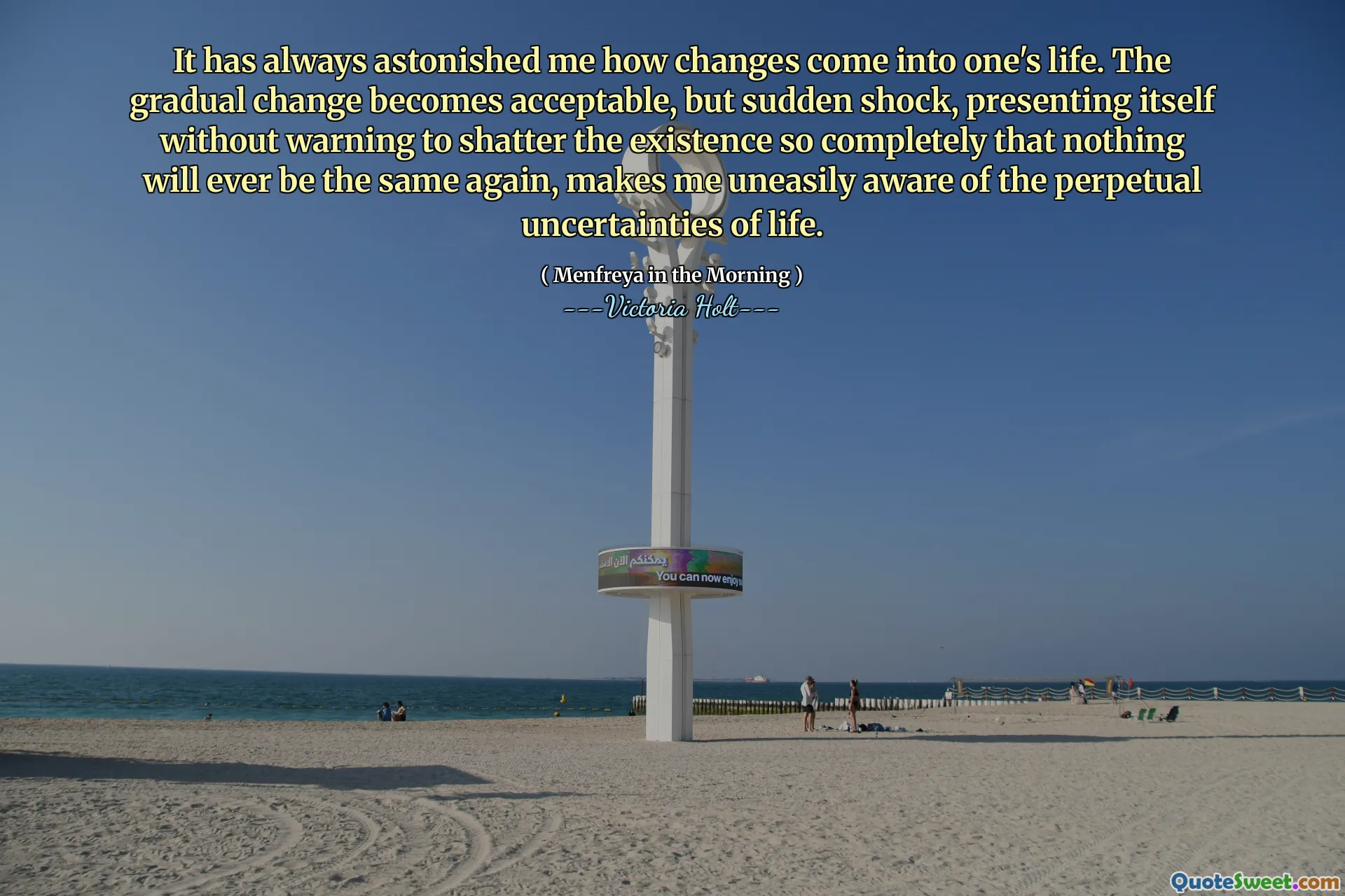 It has always astonished me how changes come into one's life. The gradual change becomes acceptable, but sudden shock, presenting itself without warning to shatter the existence so completely that nothing will ever be the same again, makes me uneasily aware of the perpetual uncertainties of life.