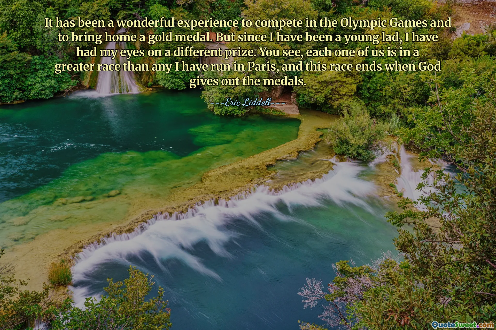 It has been a wonderful experience to compete in the Olympic Games and to bring home a gold medal. But since I have been a young lad, I have had my eyes on a different prize. You see, each one of us is in a greater race than any I have run in Paris, and this race ends when God gives out the medals.