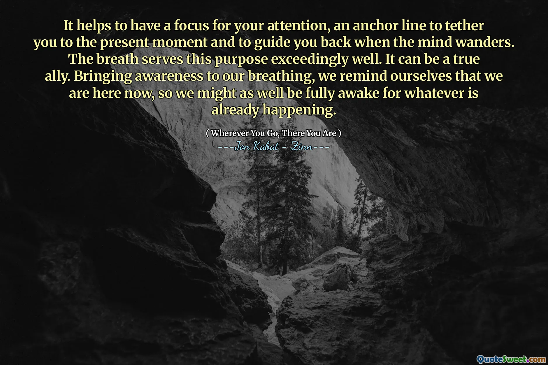 It helps to have a focus for your attention, an anchor line to tether you to the present moment and to guide you back when the mind wanders. The breath serves this purpose exceedingly well. It can be a true ally. Bringing awareness to our breathing, we remind ourselves that we are here now, so we might as well be fully awake for whatever is already happening.