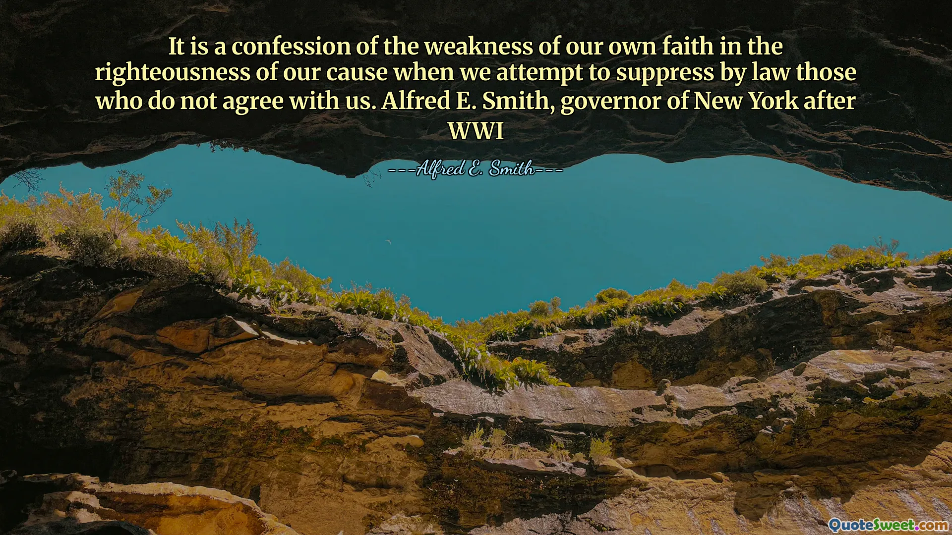 It is a confession of the weakness of our own faith in the righteousness of our cause when we attempt to suppress by law those who do not agree with us. Alfred E. Smith, governor of New York after WWI