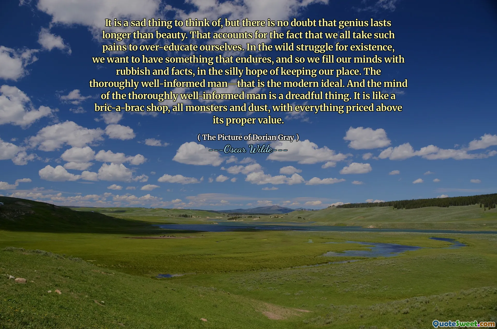 It is a sad thing to think of, but there is no doubt that genius lasts longer than beauty. That accounts for the fact that we all take such pains to over-educate ourselves. In the wild struggle for existence, we want to have something that endures, and so we fill our minds with rubbish and facts, in the silly hope of keeping our place. The thoroughly well-informed man—that is the modern ideal. And the mind of the thoroughly well-informed man is a dreadful thing. It is like a bric-a-brac shop, all monsters and dust, with everything priced above its proper value.