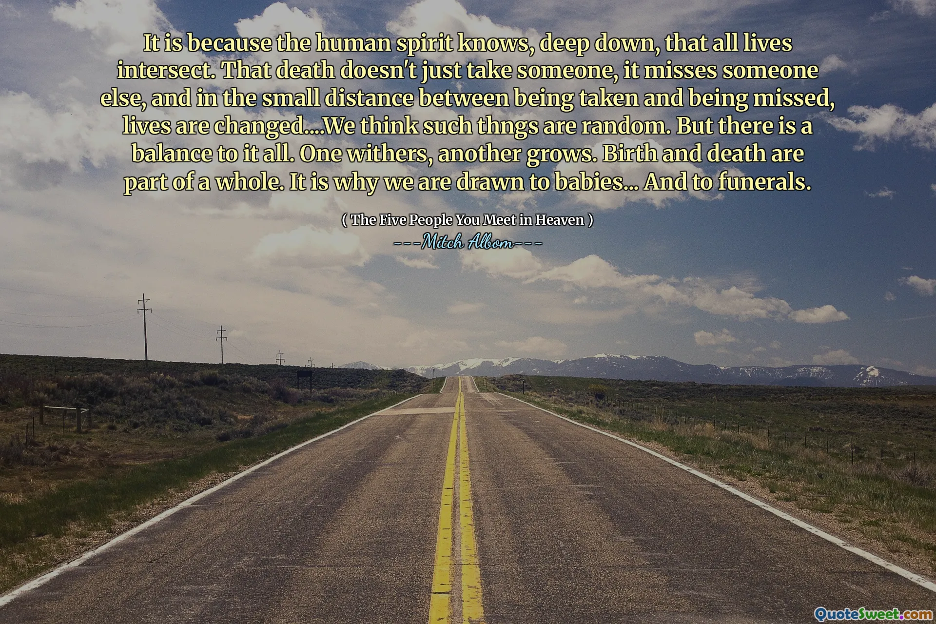 Het is omdat de menselijke geest diep van binnen weet dat alle levens kruisen. Die dood kost niet alleen iemand, het mist iemand anders, en op de kleine afstand tussen genomen en gemist worden, worden levens veranderd ... we denken dat dergelijke thngs willekeurig zijn. Maar er is een evenwicht aan alles. De ene verwelkt, de andere groeit. Geboorte en dood maken deel uit van een geheel. Daarom worden we aangetrokken tot baby's ... en tot begrafenissen.