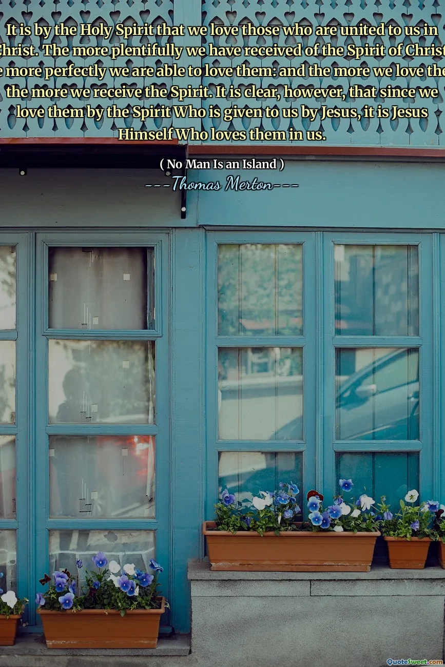 It is by the Holy Spirit that we love those who are united to us in Christ. The more plentifully we have received of the Spirit of Christ, the more perfectly we are able to love them: and the more we love them the more we receive the Spirit. It is clear, however, that since we love them by the Spirit Who is given to us by Jesus, it is Jesus Himself Who loves them in us.