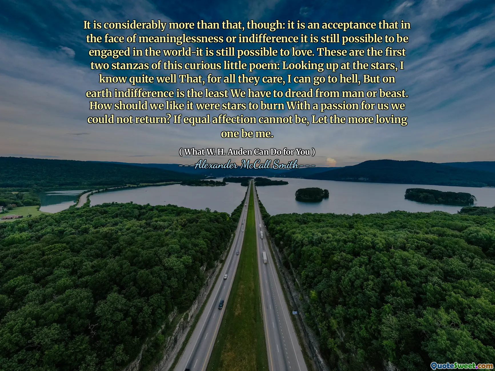 It is considerably more than that, though: it is an acceptance that in the face of meaninglessness or indifference it is still possible to be engaged in the world-it is still possible to love. These are the first two stanzas of this curious little poem: Looking up at the stars, I know quite well That, for all they care, I can go to hell, But on earth indifference is the least We have to dread from man or beast. How should we like it were stars to burn With a passion for us we could not return? If equal affection cannot be, Let the more loving one be me.
