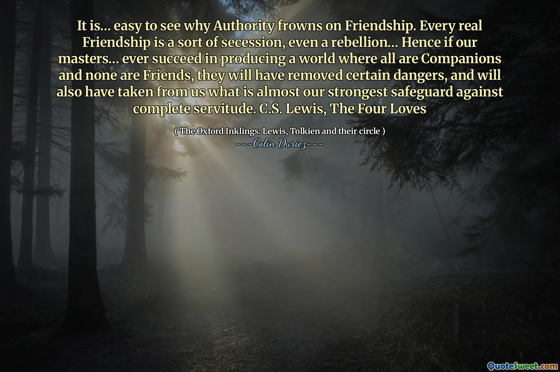 Il est… facile de voir pourquoi l'autorité fronce les sourcils sur l'amitié. Chaque véritable amitié est une sorte de sécession, même une rébellion… Par conséquent, si nos maîtres… réussissent jamais à produire un monde où tous sont des compagnons et aucun n'est ami, ils auront supprimé certains dangers et nous auront également pris en charge ce qui est presque notre sauvegarde la plus forte contre la servitude complète. C.S. Lewis, les quatre amours