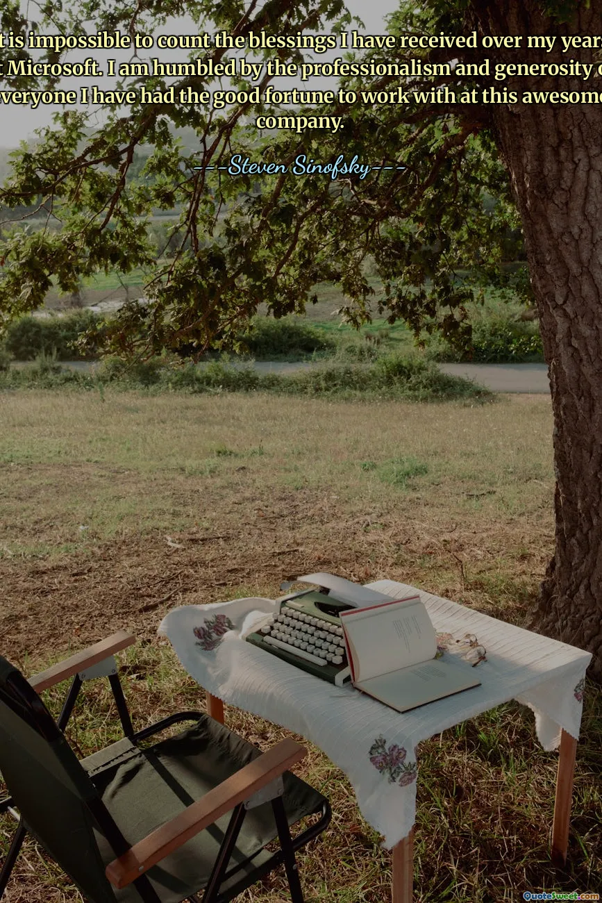 It is impossible to count the blessings I have received over my years at Microsoft. I am humbled by the professionalism and generosity of everyone I have had the good fortune to work with at this awesome company.