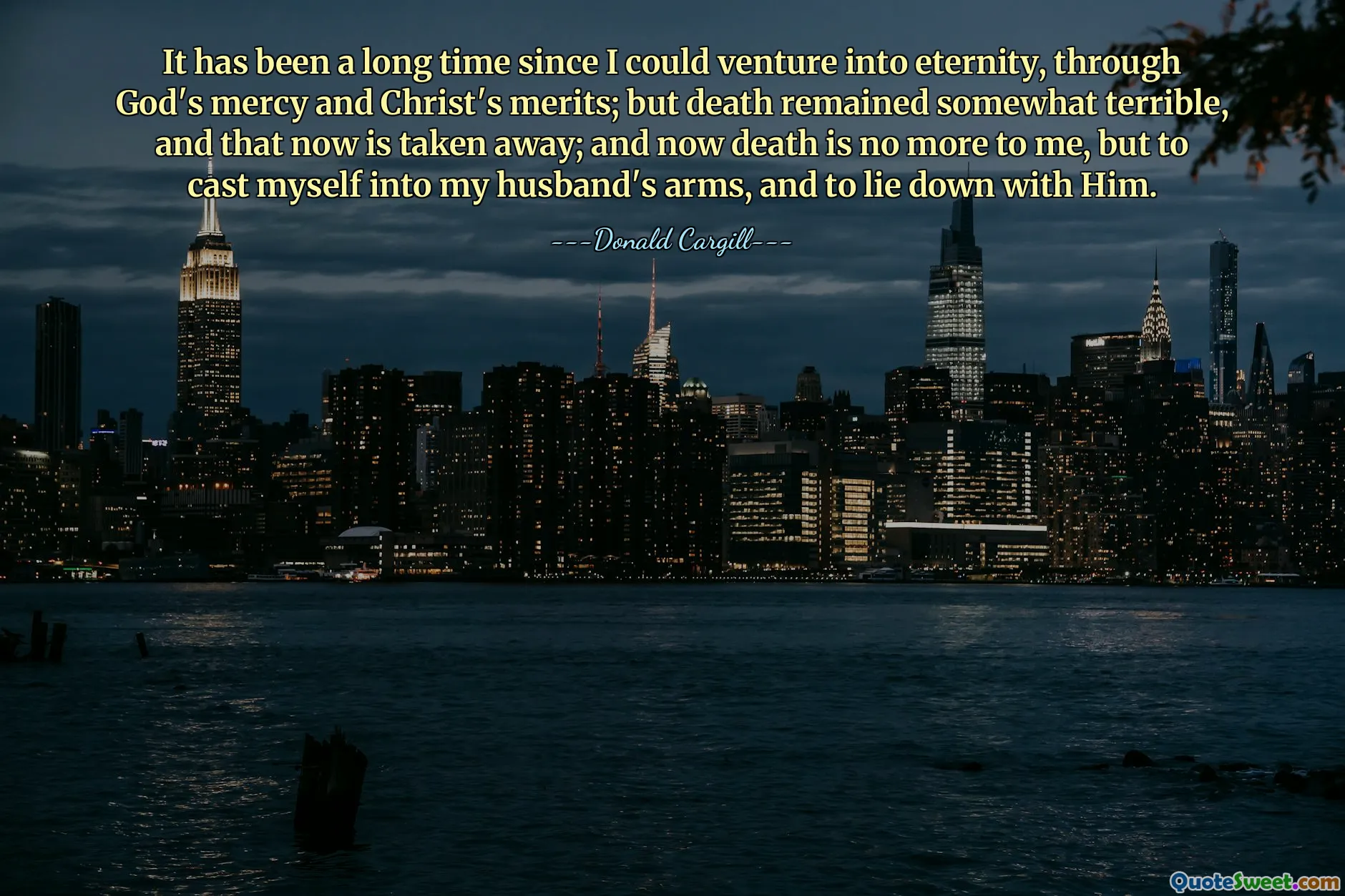 It has been a long time since I could venture into eternity, through God's mercy and Christ's merits; but death remained somewhat terrible, and that now is taken away; and now death is no more to me, but to cast myself into my husband's arms, and to lie down with Him.