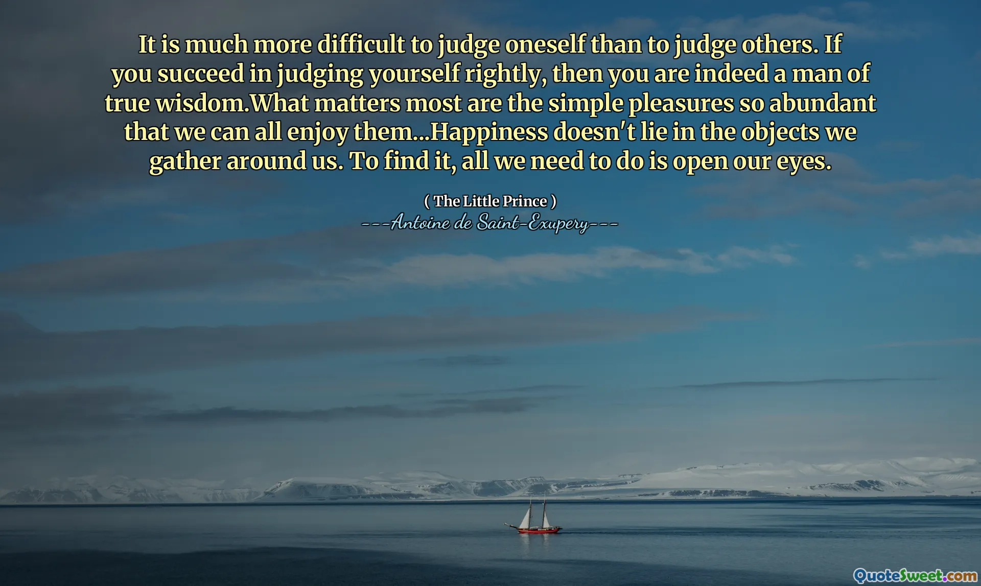 It is much more difficult to judge oneself than to judge others. If you succeed in judging yourself rightly, then you are indeed a man of true wisdom.What matters most are the simple pleasures so abundant that we can all enjoy them...Happiness doesn't lie in the objects we gather around us. To find it, all we need to do is open our eyes.