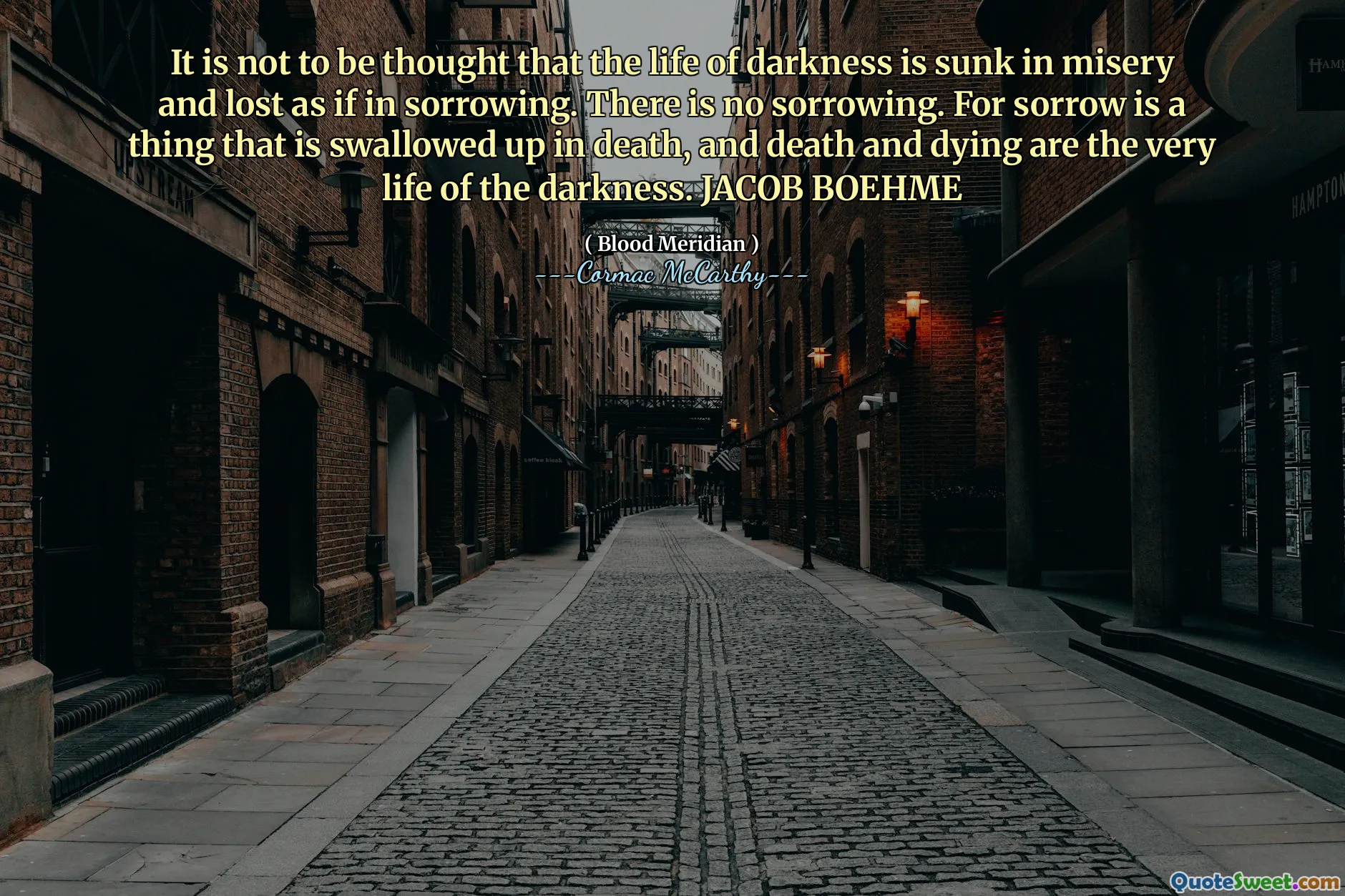 It is not to be thought that the life of darkness is sunk in misery and lost as if in sorrowing. There is no sorrowing. For sorrow is a thing that is swallowed up in death, and death and dying are the very life of the darkness. JACOB BOEHME