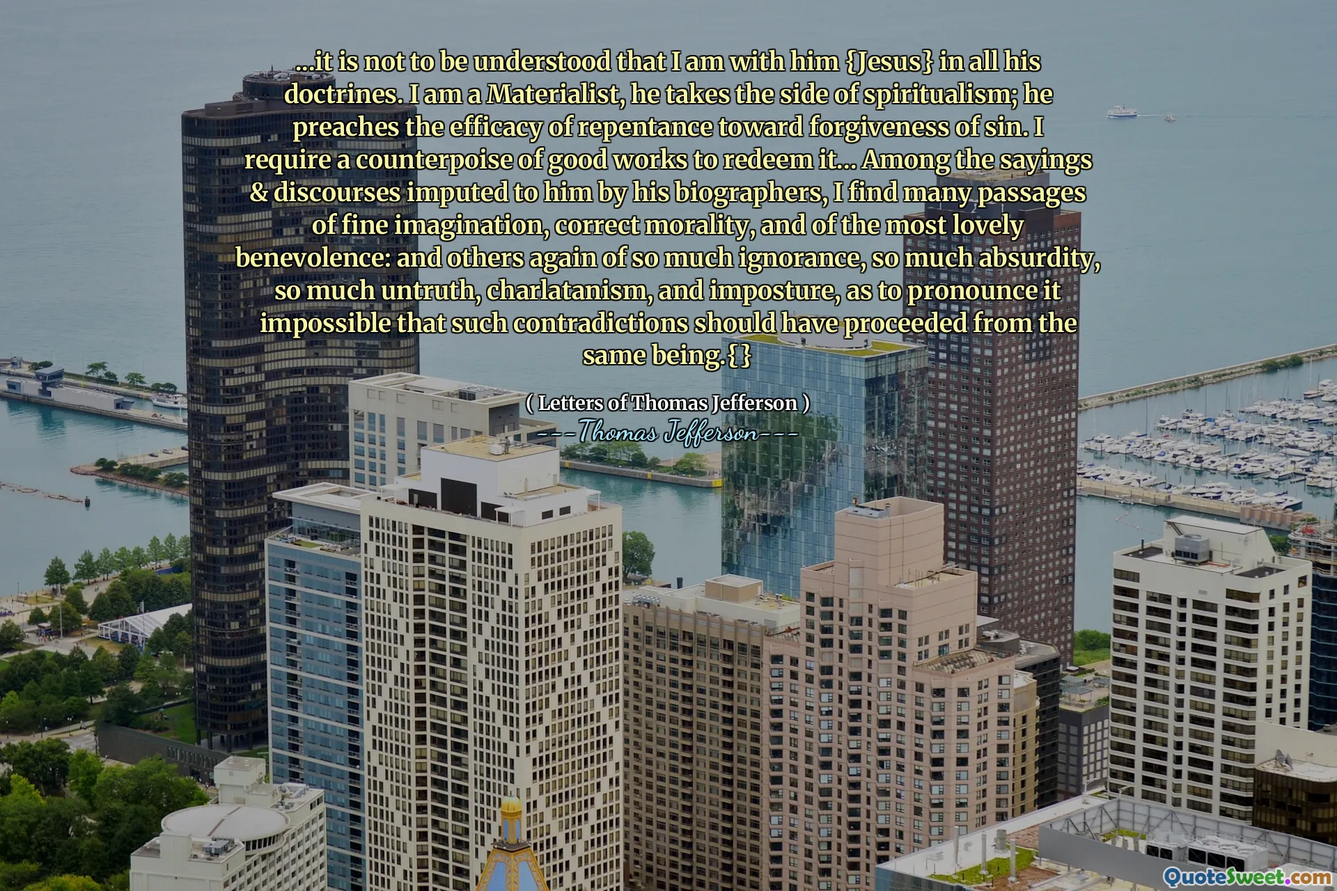 ...it is not to be understood that I am with him {Jesus} in all his doctrines. I am a Materialist, he takes the side of spiritualism; he preaches the efficacy of repentance toward forgiveness of sin. I require a counterpoise of good works to redeem it... Among the sayings & discourses imputed to him by his biographers, I find many passages of fine imagination, correct morality, and of the most lovely benevolence: and others again of so much ignorance, so much absurdity, so much untruth, charlatanism, and imposture, as to pronounce it impossible that such contradictions should have proceeded from the same being.{}