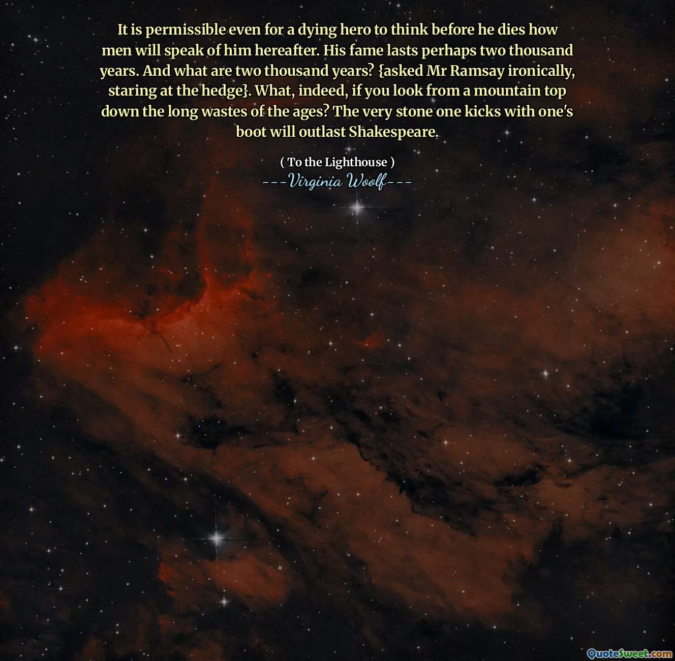 It is permissible even for a dying hero to think before he dies how men will speak of him hereafter. His fame lasts perhaps two thousand years. And what are two thousand years? {asked Mr Ramsay ironically, staring at the hedge}. What, indeed, if you look from a mountain top down the long wastes of the ages? The very stone one kicks with one's boot will outlast Shakespeare.