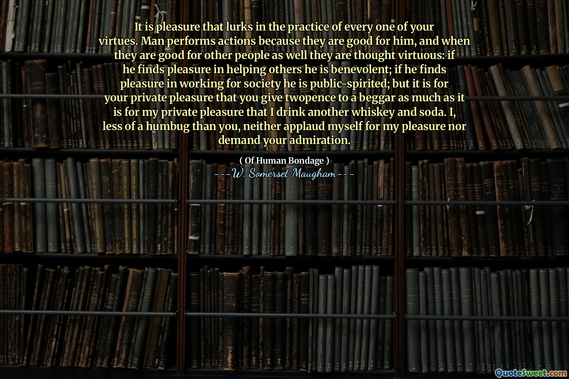 It is pleasure that lurks in the practice of every one of your virtues. Man performs actions because they are good for him, and when they are good for other people as well they are thought virtuous: if he finds pleasure in helping others he is benevolent; if he finds pleasure in working for society he is public-spirited; but it is for your private pleasure that you give twopence to a beggar as much as it is for my private pleasure that I drink another whiskey and soda. I, less of a humbug than you, neither applaud myself for my pleasure nor demand your admiration.