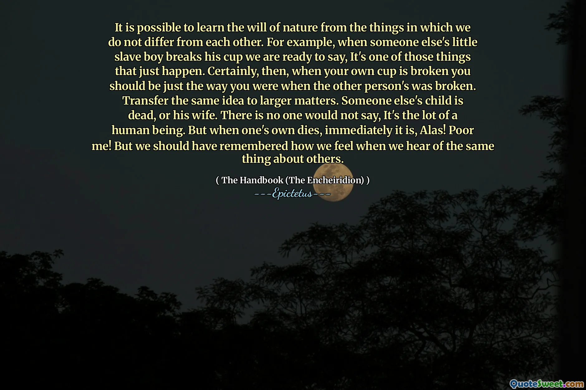 Det är möjligt att lära sig naturens vilja från de saker där vi inte skiljer oss från varandra. Till exempel, när någon annans lilla slavpojke bryter sin kopp är vi redo att säga, det är en av de saker som bara händer. Visst, då din egen kopp är trasig borde du vara precis som du var när den andra personens var trasig. Överför samma idé till större frågor. Någon annans barn är död eller hans fru. Det finns ingen som inte skulle säga, det är en människa. Men när ens egen dör, är det omedelbart, tyvärr! Stackars! Men vi borde ha kommit ihåg hur vi känner när vi hör till samma sak om andra.