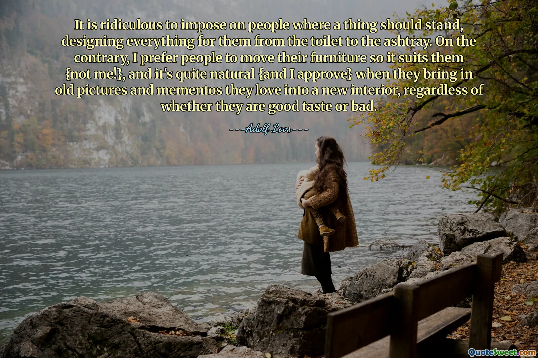 It is ridiculous to impose on people where a thing should stand, designing everything for them from the toilet to the ashtray. On the contrary, I prefer people to move their furniture so it suits them {not me!}, and it's quite natural {and I approve} when they bring in old pictures and mementos they love into a new interior, regardless of whether they are good taste or bad.