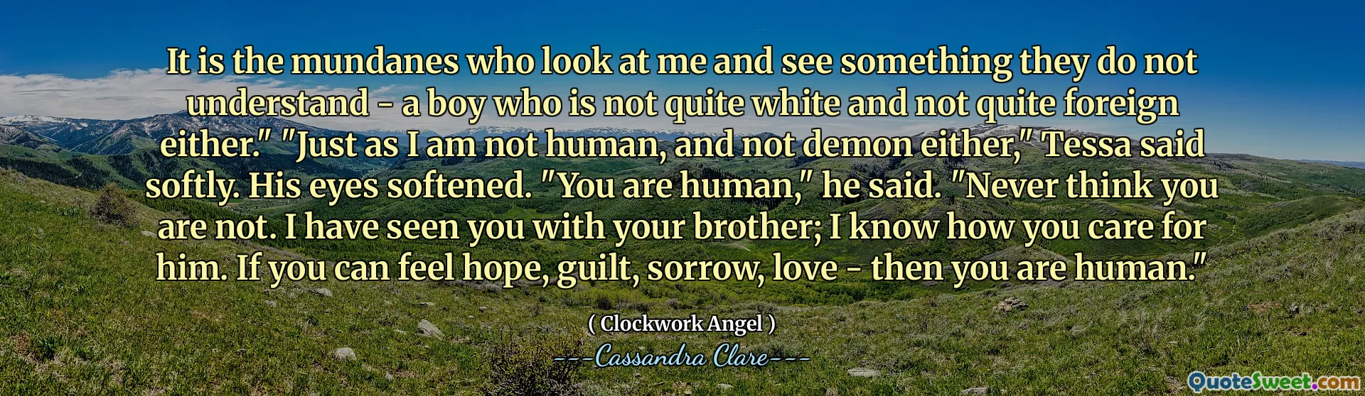 It is the mundanes who look at me and see something they do not understand - a boy who is not quite white and not quite foreign either." "Just as I am not human, and not demon either," Tessa said softly. His eyes softened. "You are human," he said. "Never think you are not. I have seen you with your brother; I know how you care for him. If you can feel hope, guilt, sorrow, love - then you are human."
