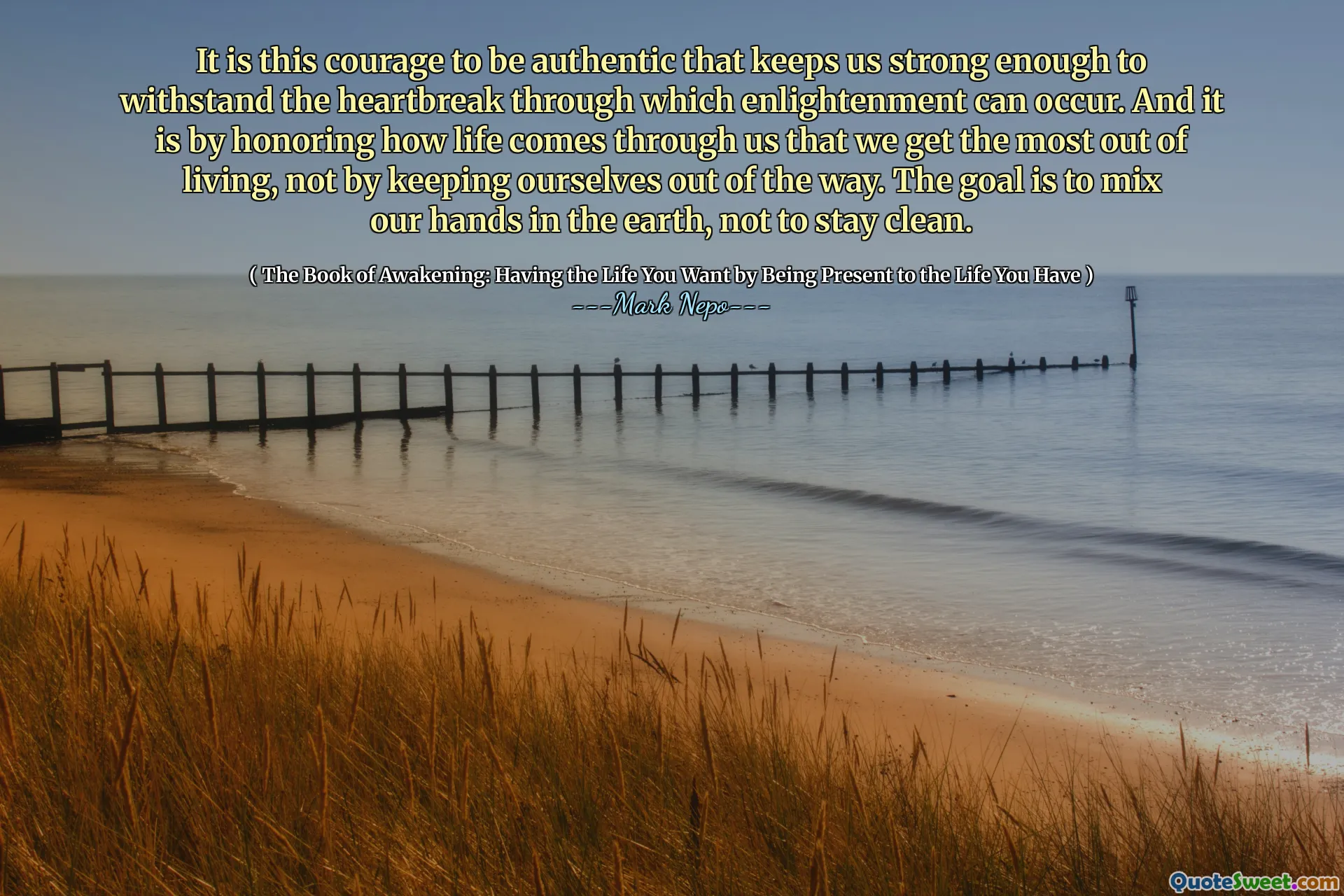 It is this courage to be authentic that keeps us strong enough to withstand the heartbreak through which enlightenment can occur. And it is by honoring how life comes through us that we get the most out of living, not by keeping ourselves out of the way. The goal is to mix our hands in the earth, not to stay clean.