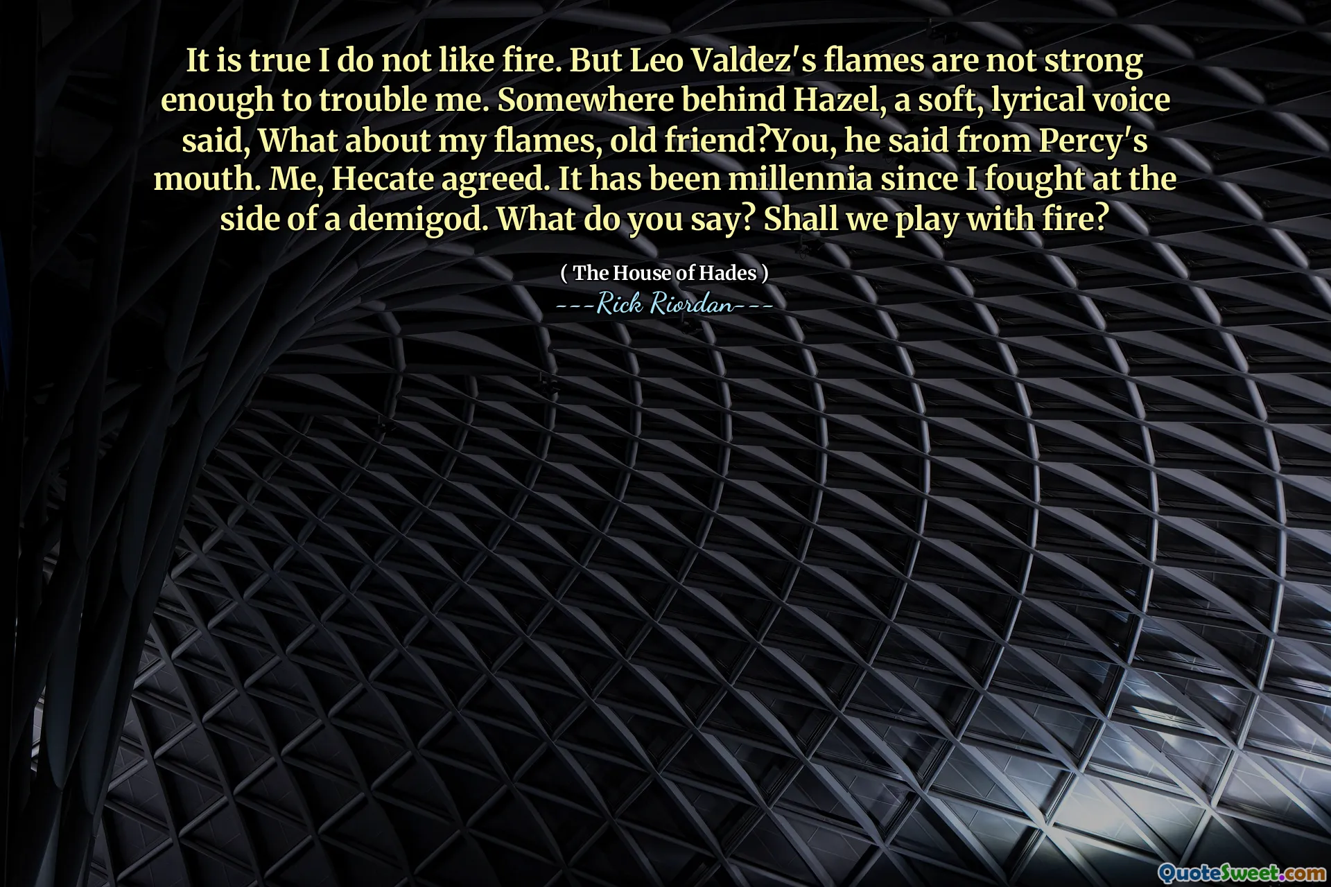 It is true I do not like fire. But Leo Valdez's flames are not strong enough to trouble me. Somewhere behind Hazel, a soft, lyrical voice said, What about my flames, old friend?You, he said from Percy's mouth. Me, Hecate agreed. It has been millennia since I fought at the side of a demigod. What do you say? Shall we play with fire?