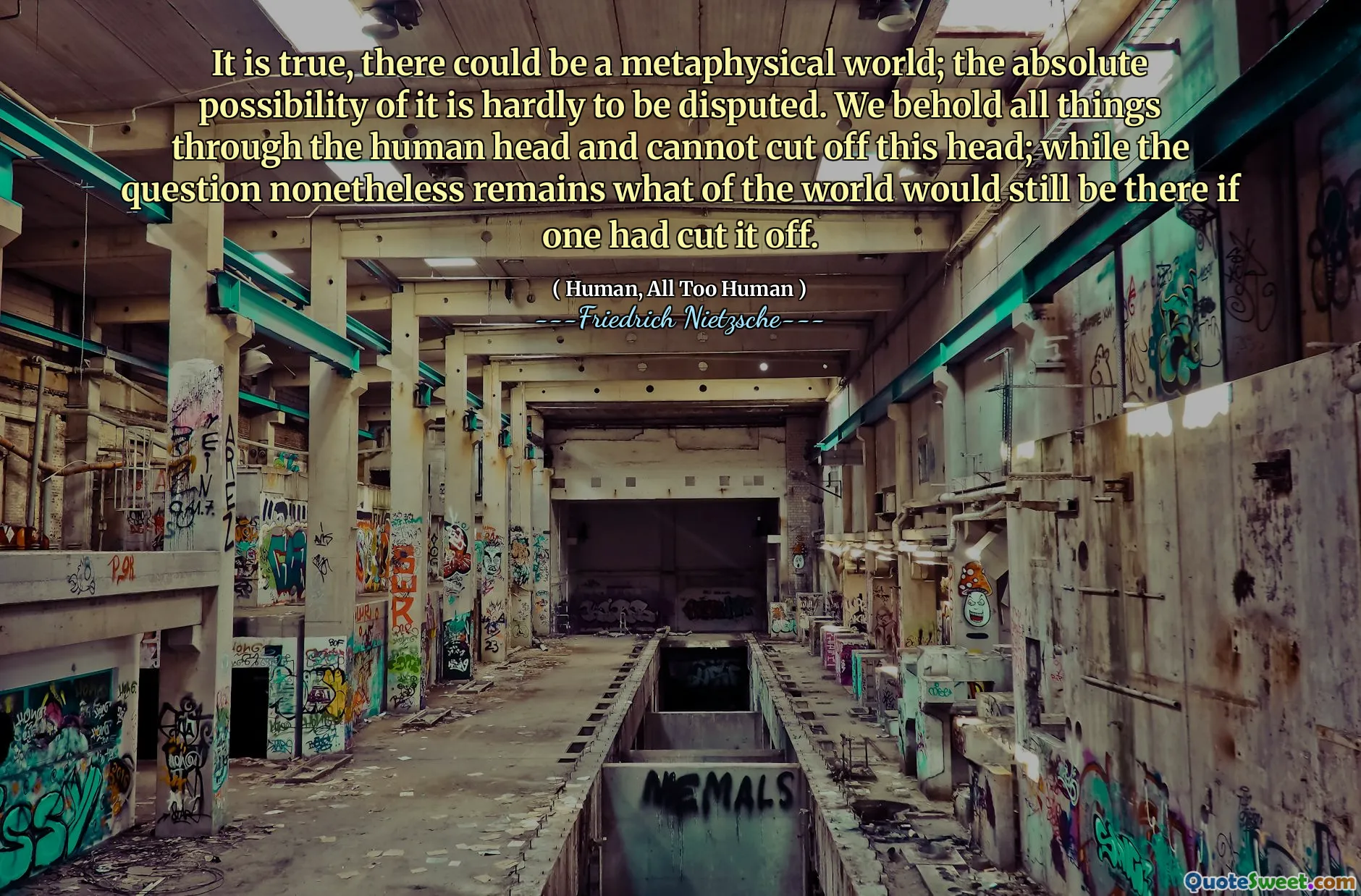 It is true, there could be a metaphysical world; the absolute possibility of it is hardly to be disputed. We behold all things through the human head and cannot cut off this head; while the question nonetheless remains what of the world would still be there if one had cut it off.