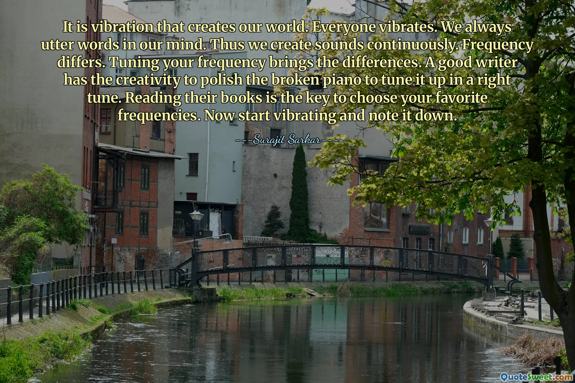It is vibration that creates our world. Everyone vibrates. We always utter words in our mind. Thus we create sounds continuously. Frequency differs. Tuning your frequency brings the differences. A good writer has the creativity to polish the broken piano to tune it up in a right tune. Reading their books is the key to choose your favorite frequencies. Now start vibrating and note it down.