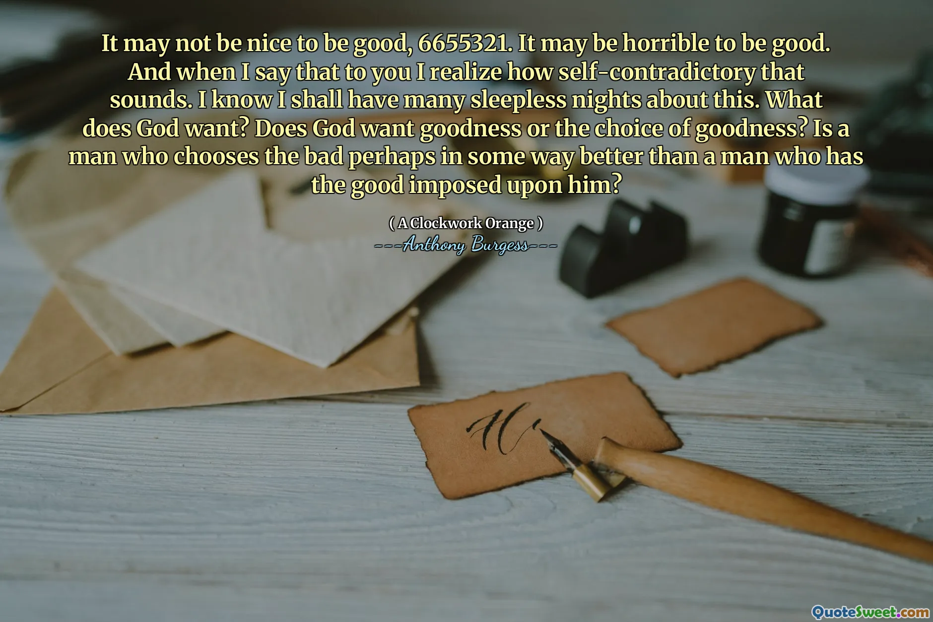 It may not be nice to be good, 6655321. It may be horrible to be good. And when I say that to you I realize how self-contradictory that sounds. I know I shall have many sleepless nights about this. What does God want? Does God want goodness or the choice of goodness? Is a man who chooses the bad perhaps in some way better than a man who has the good imposed upon him?