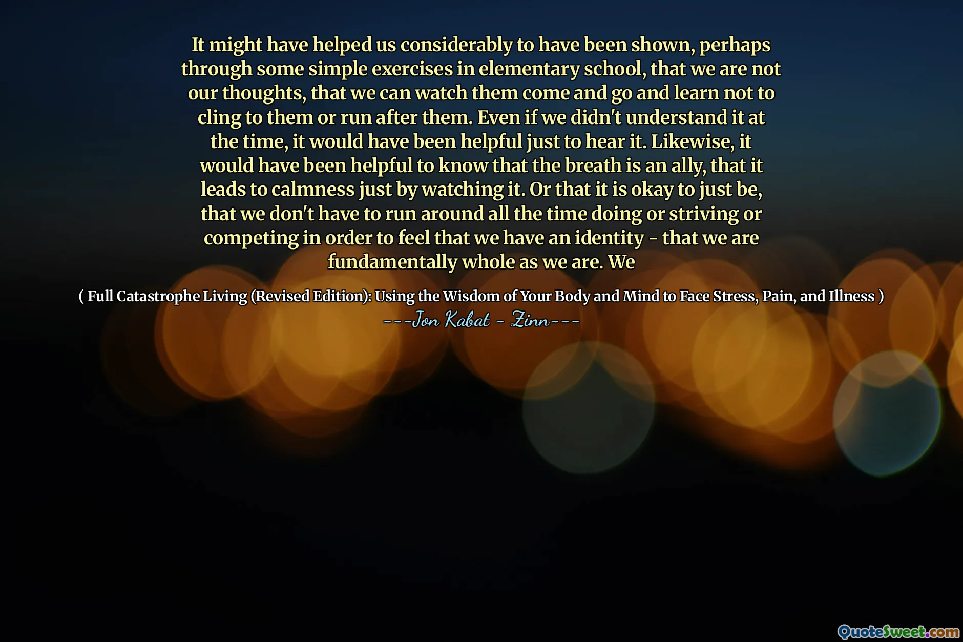 It might have helped us considerably to have been shown, perhaps through some simple exercises in elementary school, that we are not our thoughts, that we can watch them come and go and learn not to cling to them or run after them. Even if we didn't understand it at the time, it would have been helpful just to hear it. Likewise, it would have been helpful to know that the breath is an ally, that it leads to calmness just by watching it. Or that it is okay to just be, that we don't have to run around all the time doing or striving or competing in order to feel that we have an identity - that we are fundamentally whole as we are. We