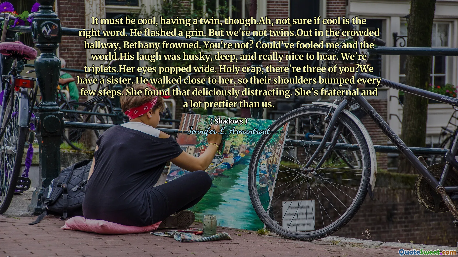 It must be cool, having a twin, though.Ah, not sure if cool is the right word. He flashed a grin. But we're not twins.Out in the crowded hallway, Bethany frowned. You're not? Could've fooled me and the world.His laugh was husky, deep, and really nice to hear. We're triplets.Her eyes popped wide. Holy crap, there're three of you?We have a sister. He walked close to her, so their shoulders bumped every few steps. She found that deliciously distracting. She's fraternal and a lot prettier than us.