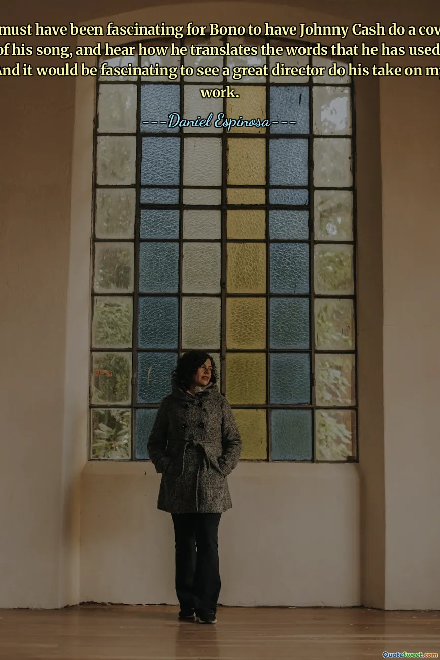 It must have been fascinating for Bono to have Johnny Cash do a cover of his song, and hear how he translates the words that he has used. And it would be fascinating to see a great director do his take on my work.