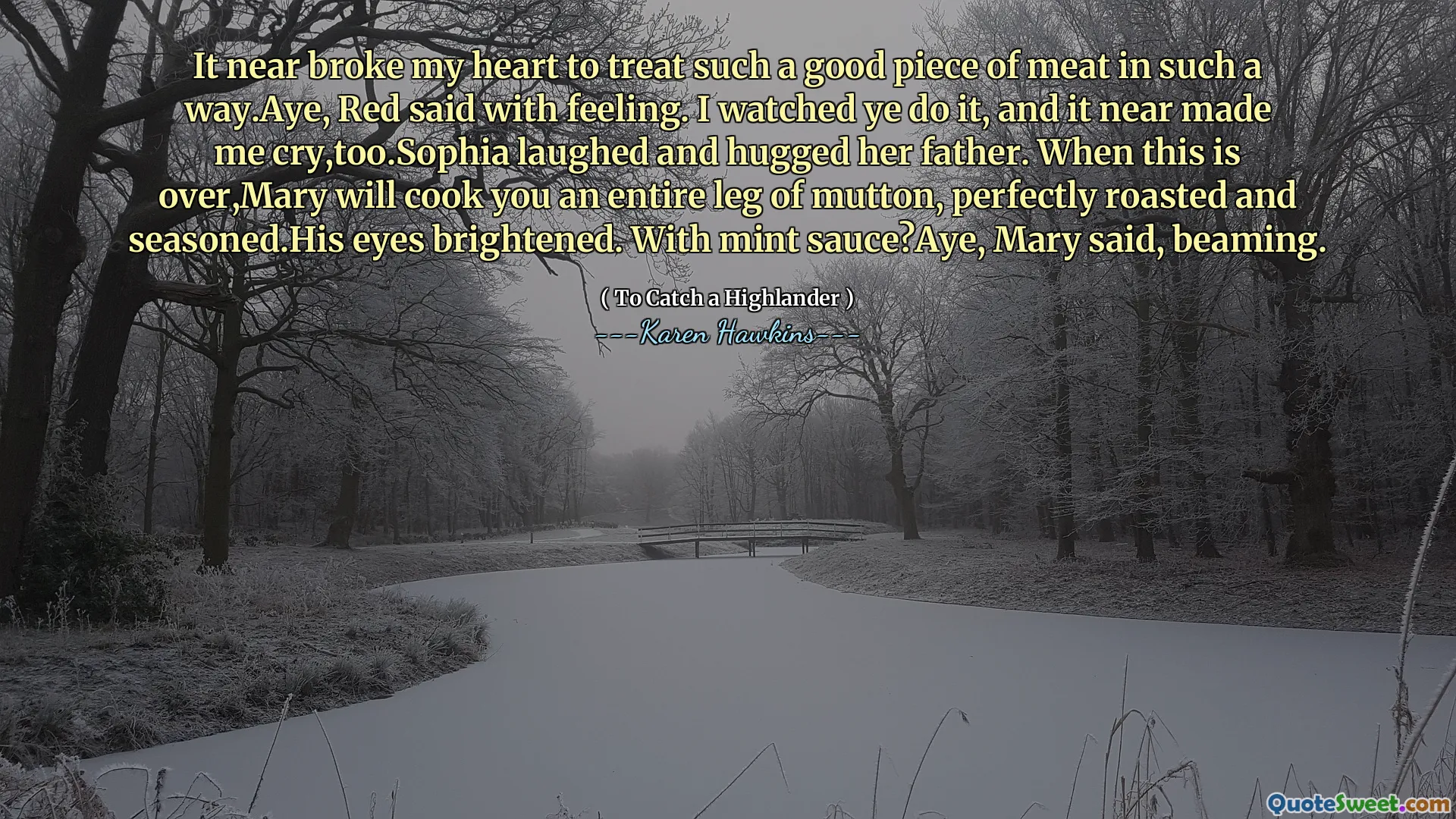 It near broke my heart to treat such a good piece of meat in such a way.Aye, Red said with feeling. I watched ye do it, and it near made me cry,too.Sophia laughed and hugged her father. When this is over,Mary will cook you an entire leg of mutton, perfectly roasted and seasoned.His eyes brightened. With mint sauce?Aye, Mary said, beaming.
