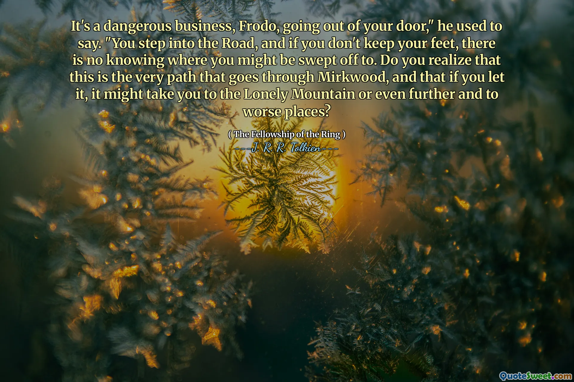 Este o afacere periculoasă, Frodo, ieșind din ușa ta, spuse el. „Pășești pe drum și, dacă nu ții picioarele, nu știm unde ai putea fi măturat. Vă dați seama că aceasta este chiar calea care trece prin Mirkwood și că, dacă o lăsați, s -ar putea să vă ducă pe muntele singur sau chiar mai departe și în locuri mai rele?