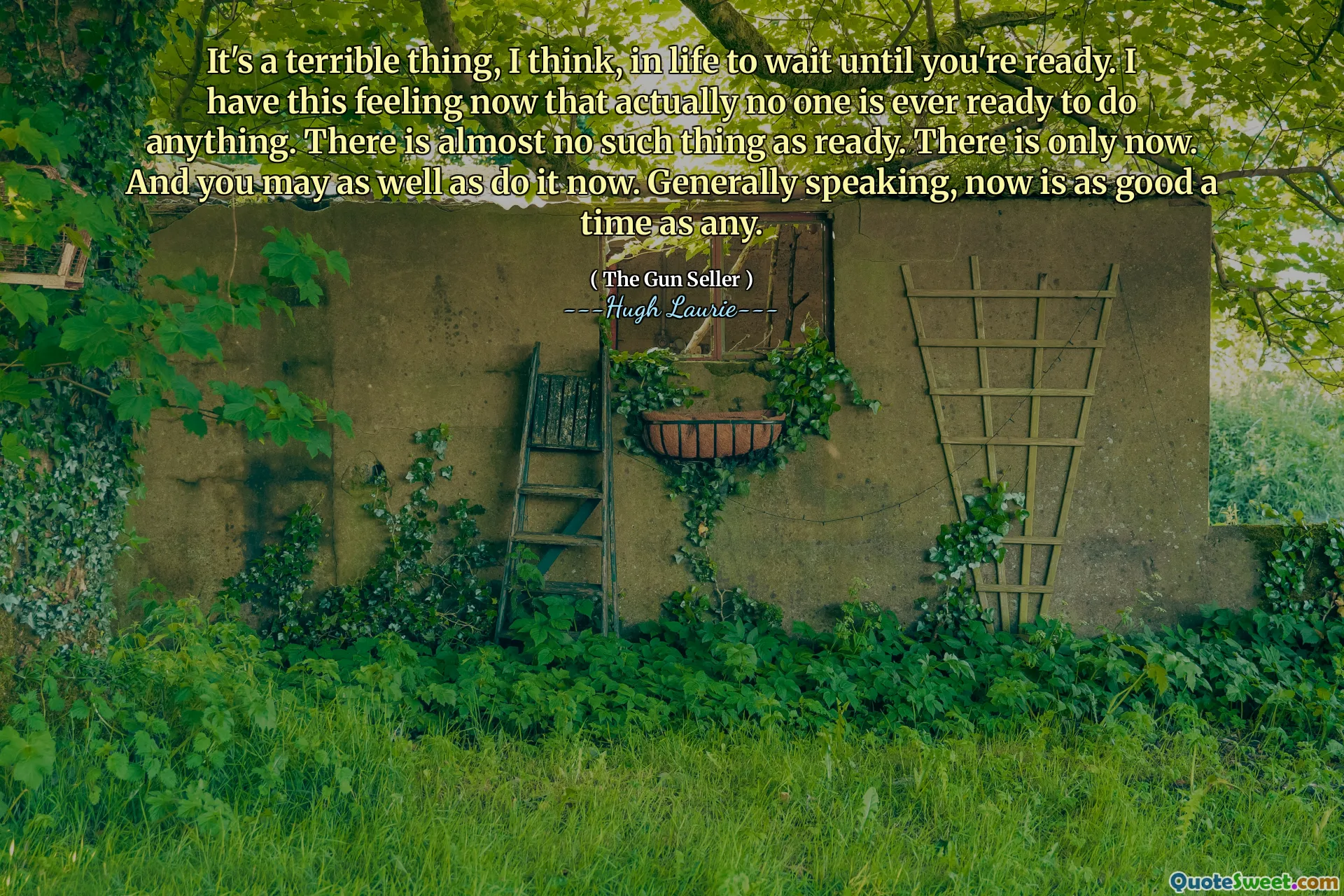 It's a terrible thing, I think, in life to wait until you're ready. I have this feeling now that actually no one is ever ready to do anything. There is almost no such thing as ready. There is only now. And you may as well as do it now. Generally speaking, now is as good a time as any.