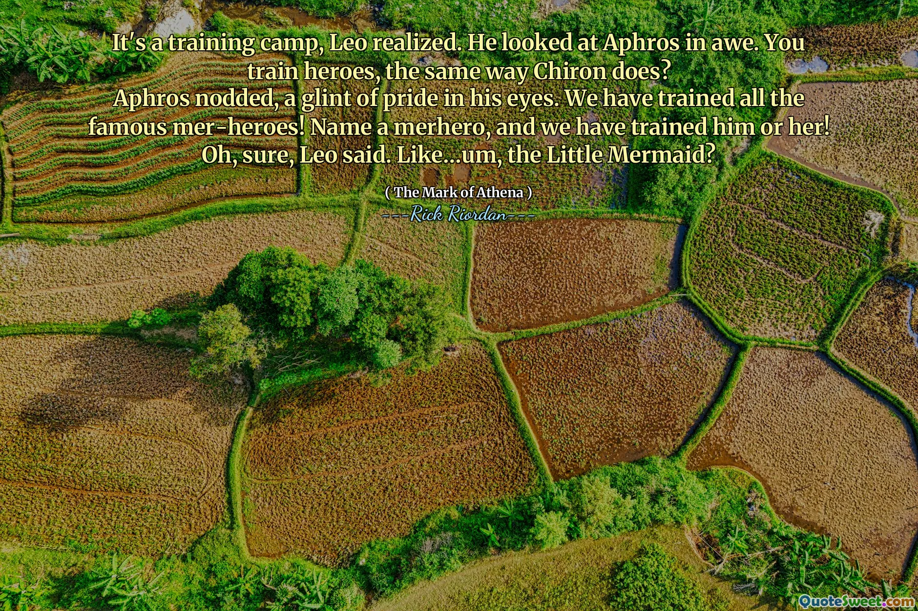 It's a training camp, Leo realized. He looked at Aphros in awe. You train heroes, the same way Chiron does?
Aphros nodded, a glint of pride in his eyes. We have trained all the famous mer-heroes! Name a merhero, and we have trained him or her!
Oh, sure, Leo said. Like…um, the Little Mermaid?