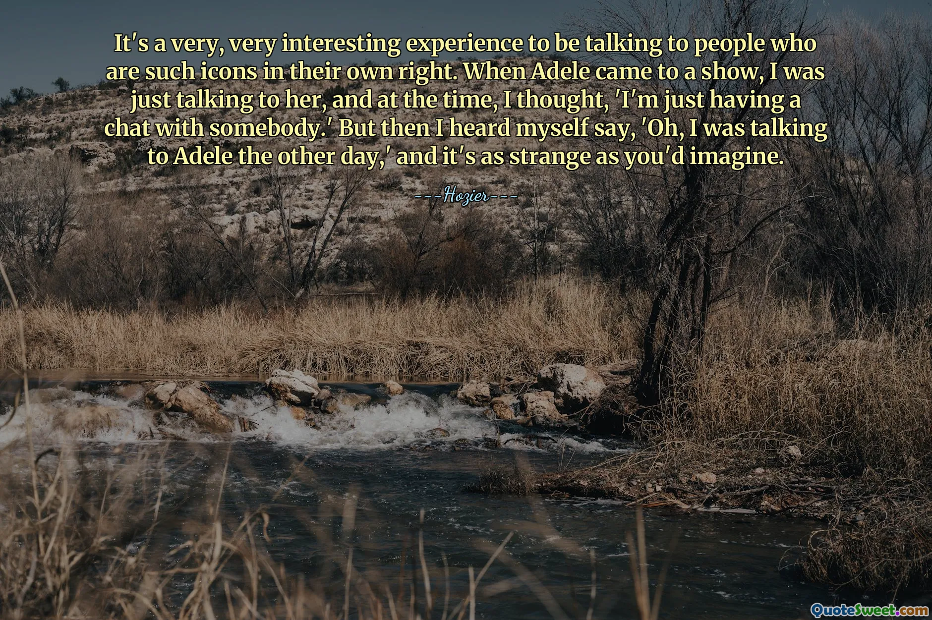 It's a very, very interesting experience to be talking to people who are such icons in their own right. When Adele came to a show, I was just talking to her, and at the time, I thought, 'I'm just having a chat with somebody.' But then I heard myself say, 'Oh, I was talking to Adele the other day,' and it's as strange as you'd imagine.
