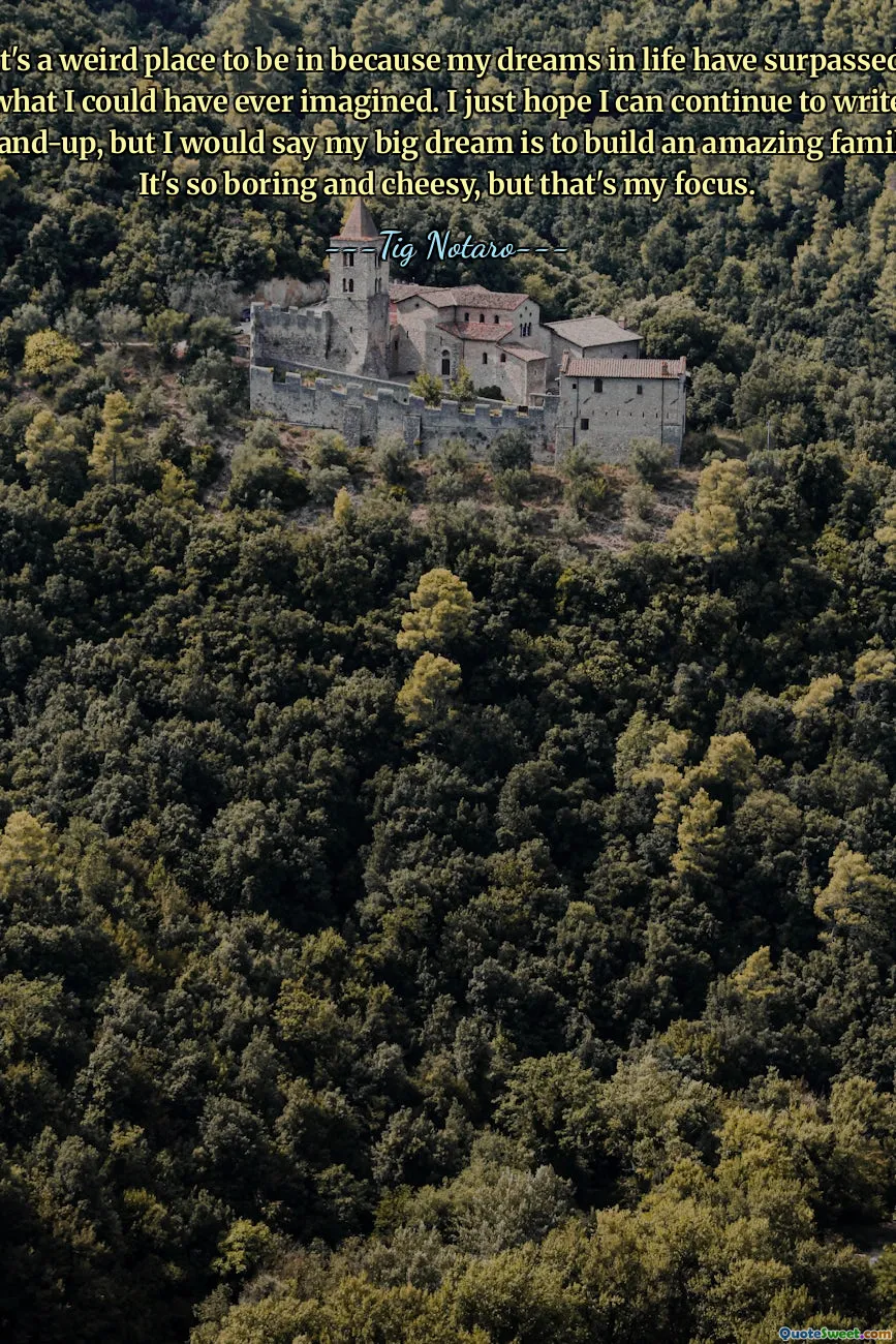 It's a weird place to be in because my dreams in life have surpassed what I could have ever imagined. I just hope I can continue to write stand-up, but I would say my big dream is to build an amazing family. It's so boring and cheesy, but that's my focus.