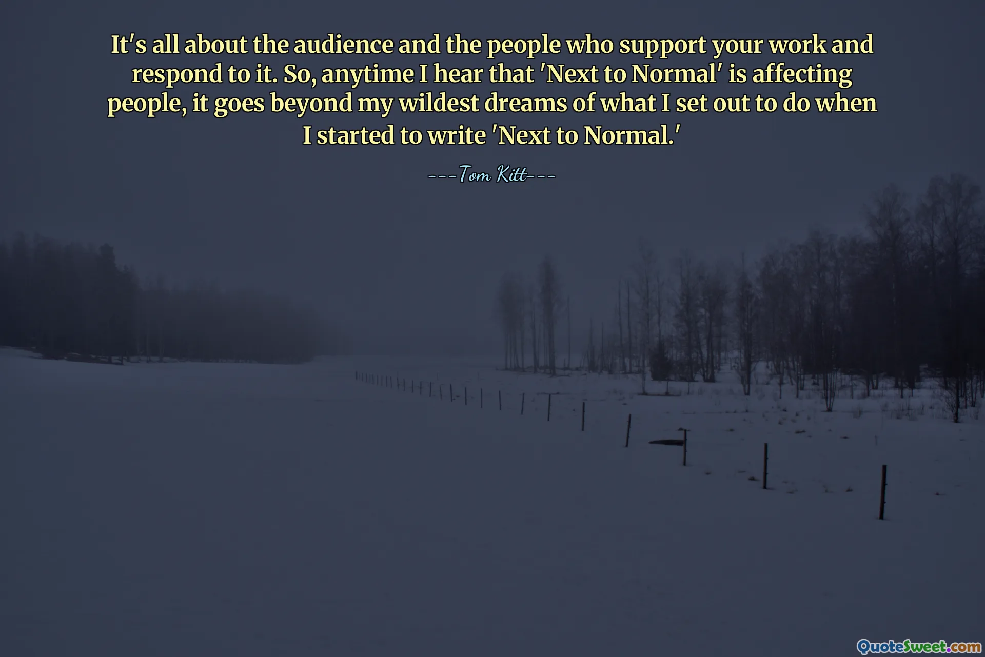 It's all about the audience and the people who support your work and respond to it. So, anytime I hear that 'Next to Normal' is affecting people, it goes beyond my wildest dreams of what I set out to do when I started to write 'Next to Normal.'