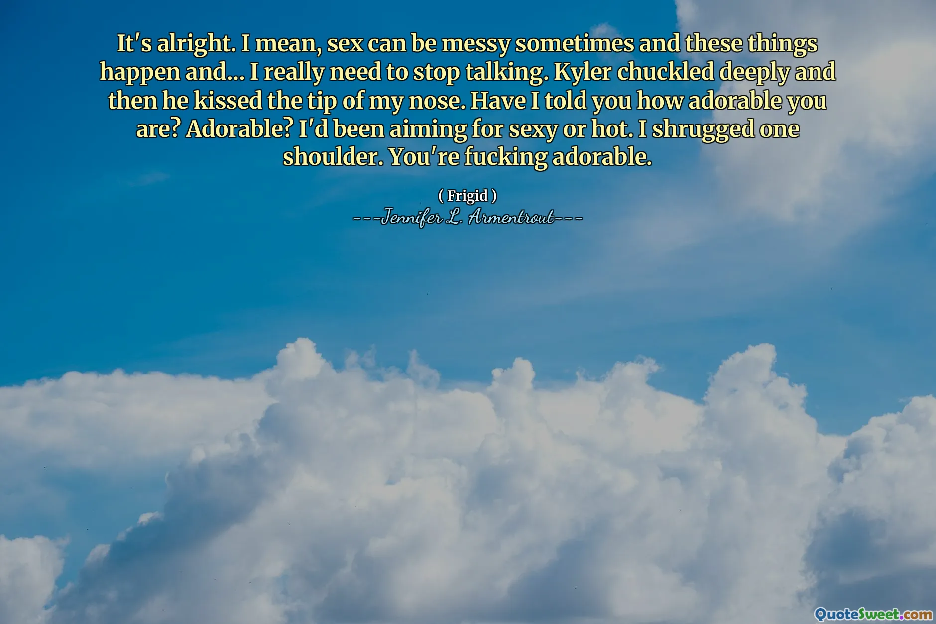 It's alright. I mean, sex can be messy sometimes and these things happen and… I really need to stop talking. Kyler chuckled deeply and then he kissed the tip of my nose. Have I told you how adorable you are? Adorable? I'd been aiming for sexy or hot. I shrugged one shoulder. You're fucking adorable.